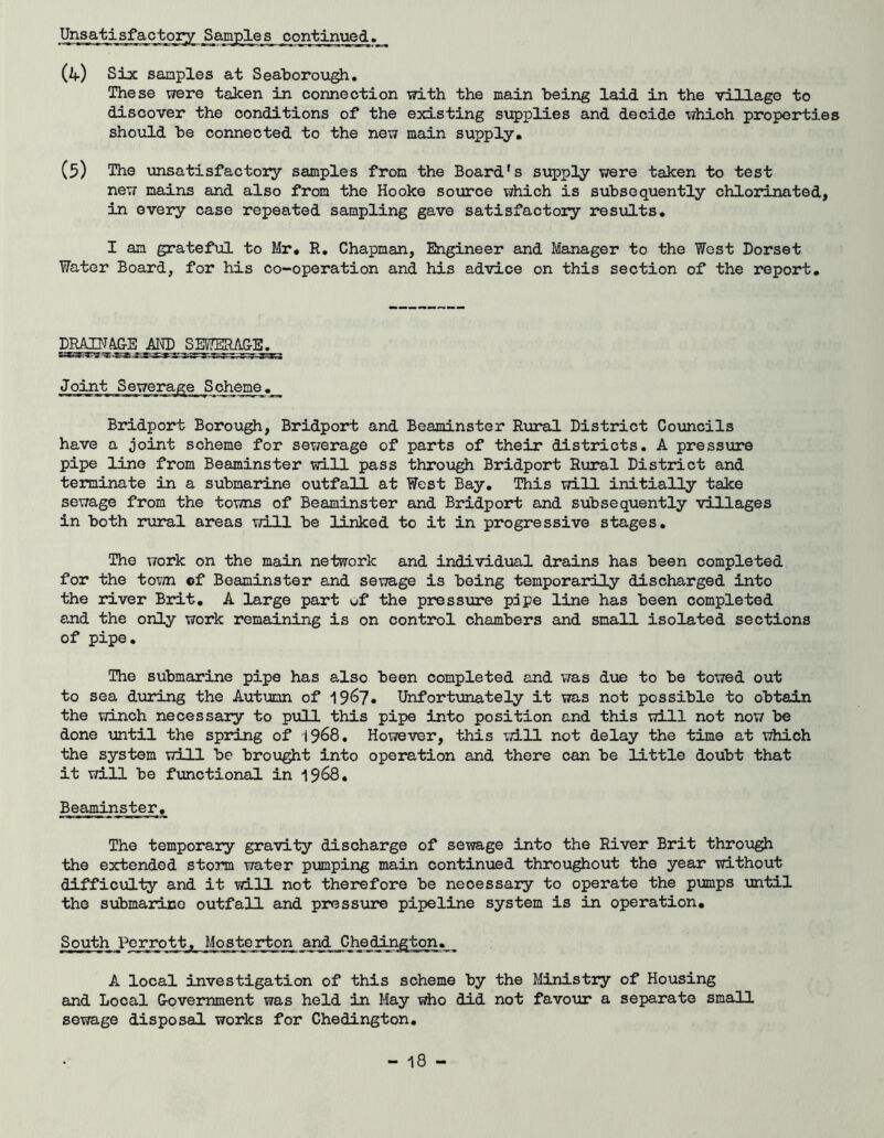 (if) Six samples at Seaboroiigh. These were taken in connection with the main being laid in the village to discover the conditions of the existing supplies and decide which properties should be connected to the new main supply. (5) The \msatisfactory samples from the Board's supply were taken to test new mains and also from the Hooke source which is subsequently chlorinated, in every case repeated sampling gave satisfactory results. I an grateful to Mr. R, Chapman, Engineer and Manager to the West Dorset Water Board, for his co-operation and his advice on this section of the report. DRAIH^E AND SEVIERAGjB^^ Joint Sewerage Soheme_._ Bridport Borough, Bridport and Beaminster Rural District Councils have a joint scheme for sewerage of parts of their districts. A pressure pipe line from Beaminster will pass through Bridport Rural District and terminate in a submarine outfall at West Bay, This will initially take sewage from the towns of Beaminster and Bridport and subsequently villages in both rural areas v/ill be linked to it in progressive stages. The work on the main network and individual drains has been completed for the tovjn ©f Beaminster and sewage is being temporarily discharged into the river Brit, A large part wf the pressure pipe line has been completed and the only work remaining is on control chambers and small isolated sections of pipe. The submarine pipe has also been completed and was due to be towed out to sea during the Autumn of 1967* Unfortunately it was not possible to obtain the winch necessary to pull this pipe into position and this will not now be done until the spring of 19^8, However, this will not delay the time at which the system will be brought into operation and there can be little doubt that it will be functional in 19^8, Beaminster. The temporary gravity discharge of sewage into the River Brit through the extended storm water pumping main continued throughout the year without difficul'ty and it will not therefore be necessary to operate the pumps until the submarine outfall and pressure pipeline system is in operation. South I^_rrottj,_ _Mo_s_t6 rton and , A local investigation of this scheme by the Ministiy of Housing and Local Government was held in May who did not favour a separate small sewage disposal works for Chedington,