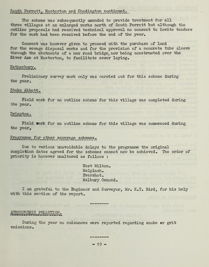South Perrotty Mosterton Cheddn^ton ccytinued. The scheme was subsequently amend.ed to provide treatment for all three villages at an enlarged works north of South Perrott but although the outline proposals had received technical approval no consent to invite tenders for the work had been received before the end of the year. Consent was however given to proceed with the purchase of land for the sewage disposal works and for the provision of a concrete tube sleeve through the abutments of a new road bridge^ now being constructed over the River Axe at Mosterton, to facilitate sewer laying, Netherbury, Preliminary survey work only was carried out for this scheme during the year. Stoke Abbott, Field work for an outline scheme for this village was completed during the year. Field work for an outline scheme for this village was commenced during the year. Proffrajme for other s ewera^e s cheme Sjj_ Due to various unavoidable delays to the programme the original completion dates agreed for the schemes cannot now be achieved. The order of priority is however unaltered as follows ; yest Milton, Melplash, Evershot, Melbury Osmond, I am gratefiil to the Engineer and Surveyor, Mr, K,T« Bird, for his help with this section of the report. ATMOSHiSRlC POLLUTION. During the year no nuisances were reported regarding smoke or grit emissions.