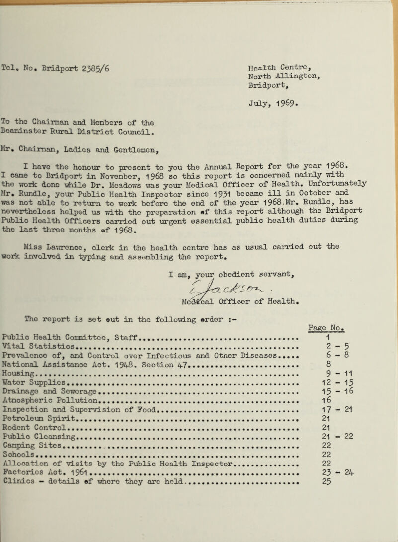 Tel, No, Bridport 2385/6 Health Centime, North AUington, Bridport, July, 1969. To tho Chairnan and Menhers of the Beaninster Rural District Council. Mr, Chairnan, Ladies and Gentlenen, I have tho honour to present to you the Annual Report for the year 1968. I cane to Bridport in November, 1968 so this report is concerned mainly with tho work done \idiile Dr, Meadows was your Medical Officer of Health. Unfortunately Mr, Rundle, your Public Health Inspector since 1931 became ill in October and was not able to return to work before the end of the year 1968.Mr, Rundle, has nevertheless helped us with tho preparation mf this report although the Bridport Public Health Officers cairied out urgent essential public health duties during the last throe months «f 1968, Miss Lawrence, clerk in tho health centre has as usual canned out the work involved in typing and assembling the report. I am, your obedient servant, Mcdinal Officer of Health, Tho report is set out in the follov/ing order Pago No. Public Health Committee, Staff 1 Vital Statistics,..,, 2-5 Prevalence of, and Control over Infectious and Otner Diseases.,,,, 6—8 National Assistance Act, 19AB, Section a7, 8 Housing 9 “ 11 Water Supplies 12-15 Drainage and Sewerage 15 “ I6 Atmospheric Pollution 16 Inspection and Supervision of Food, 17-21 Petroleum Spiint 21 Rodent Control 21 Public Cleansing 21 - 22 Camping Sites 22 Schools 22 Allocation of visits by tho Public Health Inspector,, 22 Factories Act, 1961, 23-24 Clinics - details ef vriicrc they arc held 25