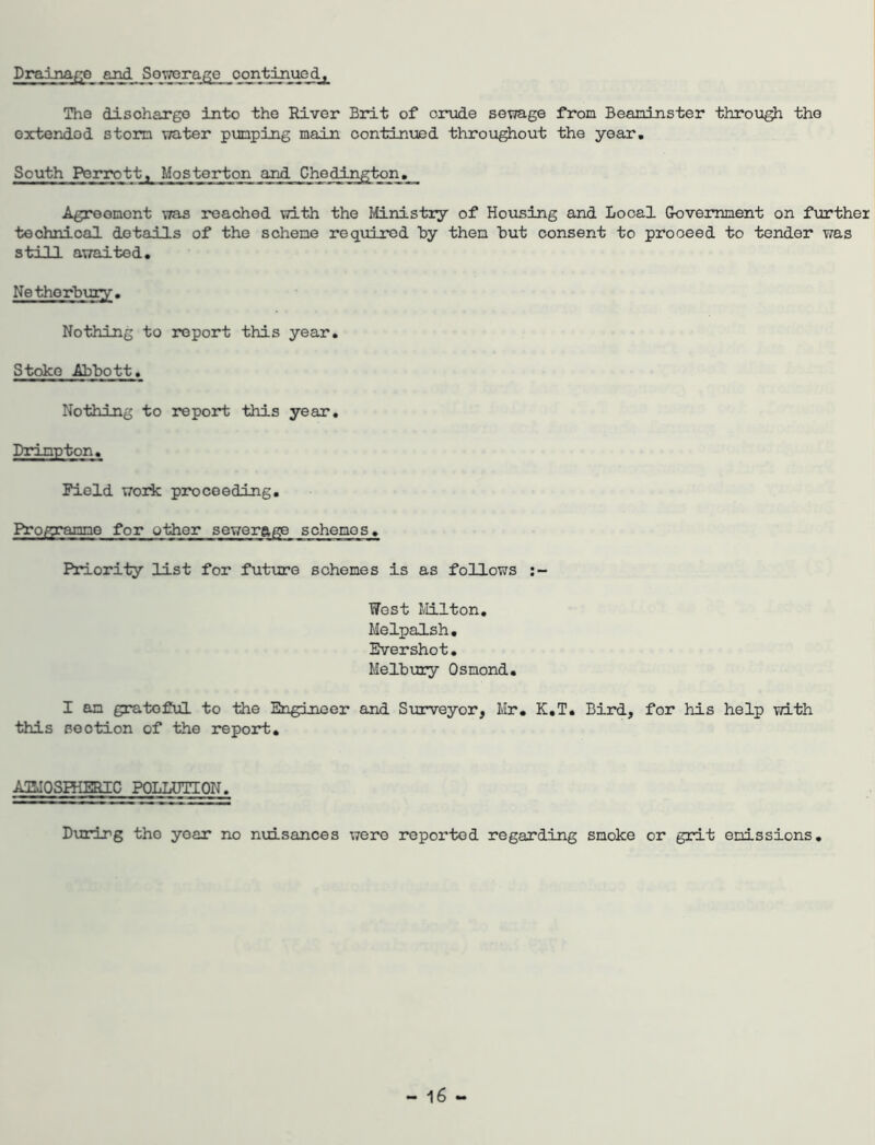 Drainaf^e and Sowera^e oontinucdy The disohargo into the River Brit of crude sewage from Beaninster through the extended storm water pumping main continued throughout the year. South Porrott, Mosterton and Chedington. Agroomont was reached with the Mnistry of Hoiising and Local Government on further technical details of the scheme required hy then hut consent to proceed to tender ¥;as still awaited. Nethorbury. Nothing to report this year. Stoke Abbott. Nothing to report this year, Drimpton. Field work proceeding. Progranne for other sewerage schemes. Priority list for future schemes is as follows West Ivlilton. Melpalsh, Evershot. Melbury Osmond. I an grateful to the Engineer and Surveyor, Mr. K.T. Bird, for his help with this section of the report. AmOSHIEBIC POLLUTION, Durirg the year no nuisances were reported regarding smoke or grit emissions.