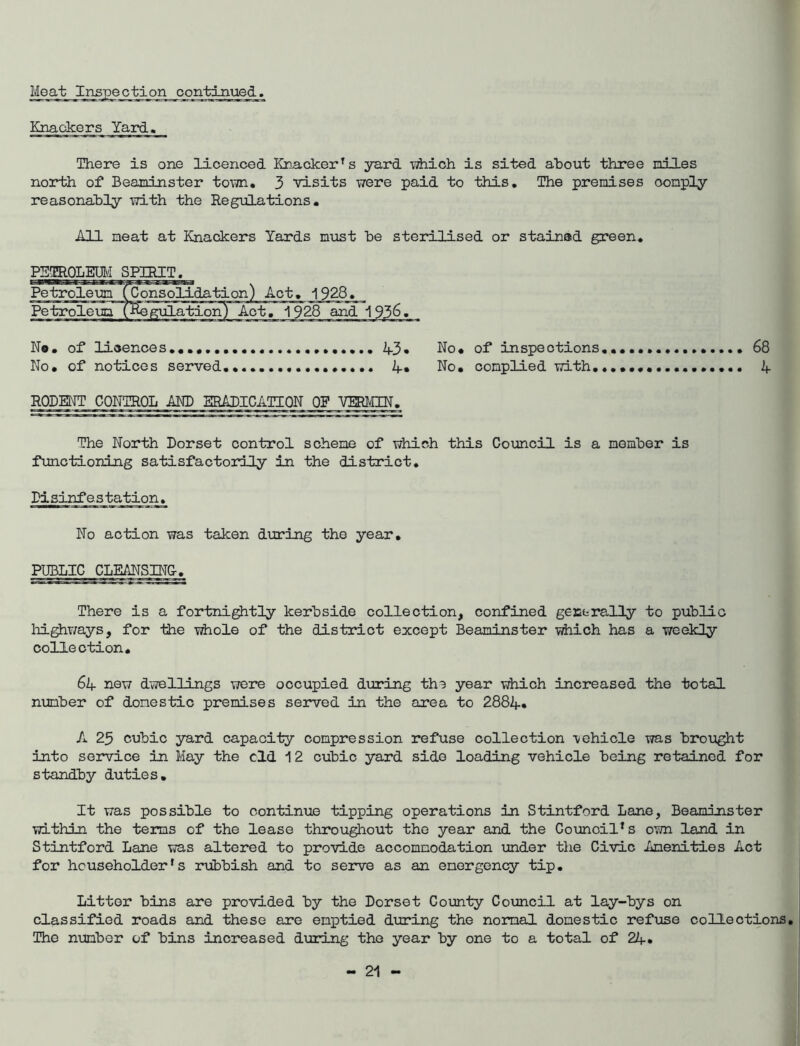 Knackers Yard, There is one licenced Knacker’s yard which is sited about three piles north of Beaminster toivn, 3 visits were paid to this. The premises comply reasonably with the Regulations, All meat at Knackers Yards must be sterilised or stained green, PETROLM SPIRIT. 68 4 No, of lioences,,,,,, No, of notices served 2f.3» No, of inspections 4, No, complied with. RODENT CONTROL AND ERADICATION OF VmUN, The North Dorset control scheme of which this Council is a member is functioning satisfactorily in the district. Disinfestation, No action was taken during the year, PUBLIC CLEMSINC, There is a fortni^tly kerbside collection, confined gecfcrally to public highways, for the whole of the district except Beaminster which has a weekly collection, 6if now dwellings wore occupied during the year which increased the total number of domestic premises served in the area to 2884, A 25 cubic yard capacity compression refuse collection vehicle was brought into service in May the old 12 cubic yard side loading vehicle being retained for Standby duties. It was possible to continue tipping operations in Stintford Lane, Beaminster within the terns of the lease throughout the year and the Gounoil’s ovm land in Stintford Lane was altered to provide accommodation imder the Civic Amenities Act for householder’s riibbish and to serve as an emergenqy tip. Litter bins are provided by the Dorset County Coimcil at lay-bys on classified roads and these are emptied during the normal domestic refuse collections. The nmber of bins increased during the year by one to a total of 24*