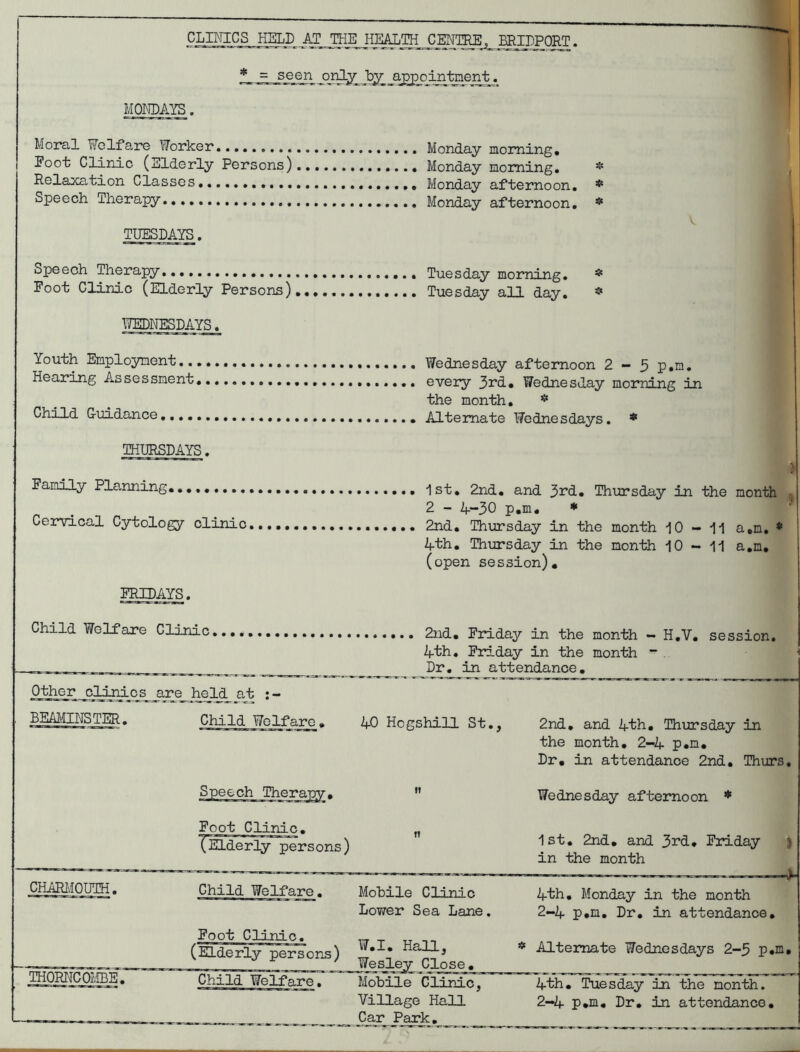 CLINICS HELD AT THE HEALTH CEI^TRE .^ERIDPOPT. * - = jeen aj^oin-taerrt. MONDAYS Moral Wolfaro Worker..,, Monday morning, Foot Clinic (Elderly Persons) Monday morning, Relaxa,tion Classes Monday afternoon. Speech Therapy Monday afternoon. TUESDAYS. Speech Therapy Tuesday morning. Foot Clinic (Elderly Persons) Tuesday all day. TONESDAYS. Youth Employment, Wednesday afternoon 2 - 3 p.m. Hearing Assessment, every ^rd.» Wednesday morning in the month, * Child G-uidance,.... Alternate Wednesdays. * THURSDAYS. Family Planning,, 1st, 2nd, and 33^d, Thursday in the month 2 - 4-30 p.m. ♦ Cervical Cytology clinic ...,,, 2nd, Thursday in the month 10-11 a,n, * 4th, Thursday in the month 10-11 a,n, (open session), FRIDAYS. Child Welfare Clinic.,,, 2nd, Friday in the month - H,V. session. 4th. Friday in the month ~ Dr. in attendance. Other clinics are held at BEAimiSTER. Child Welfare. kO Hogshill St., CHAEIMOUTH. THORircOI/ffiE. Foot Clinic, CELd^rly^rsons ) Child Welfare. Mobile Clinic Lower Sea Lane, _Foot Clinic, (Elderly persons) * * ^ _ Wesley Close. Child Welfare. Mobile Clinic, Village Hall Car Park, 2nd, and 4th, Thxirsday in the month, 2-4 p.m. Dr, in attendance 2nd. Thurs. Wednesday afternoon * 1st. 2nd, and 3rd, Friday ) in the month 4th, Monday in the month 2-4 p.m. Dr, in attendance. * Alternate Wednesdays 2-3 p.m. 4i5i, Tuesday in the month. 2-4 p.m. Dr, in attendance.
