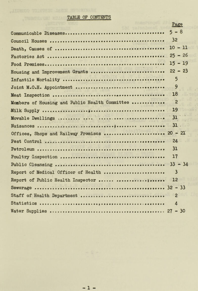 TABLE OF CONTENTS Communicable Diseases Council Houses Death, Causes of Factories Act Food Premises Housing and Improvement Grants Infantile Mortality * Joint M.O.H. Appointment Meat Inspection Members of Housing and Public Health Committee Milk Supply Movable Dwellings Nuisances | Offices, Shops and Railway Premises Pest Control • • Petroleum Poultry Inspection Public Cleansing Report of Medical Officer of Health «... Report of Public Health Inspector Sewerage • Staff of Health Department Statistics Water Supplies Page 5 - 8 32 10 - 11 25 “ 26 15 - 19 22 - 23 5 9 18 2 19 3i' ; 31 • 20 - 21 24 31 17 33 - 34 3 12 32 - 33 2 4 27 - 30