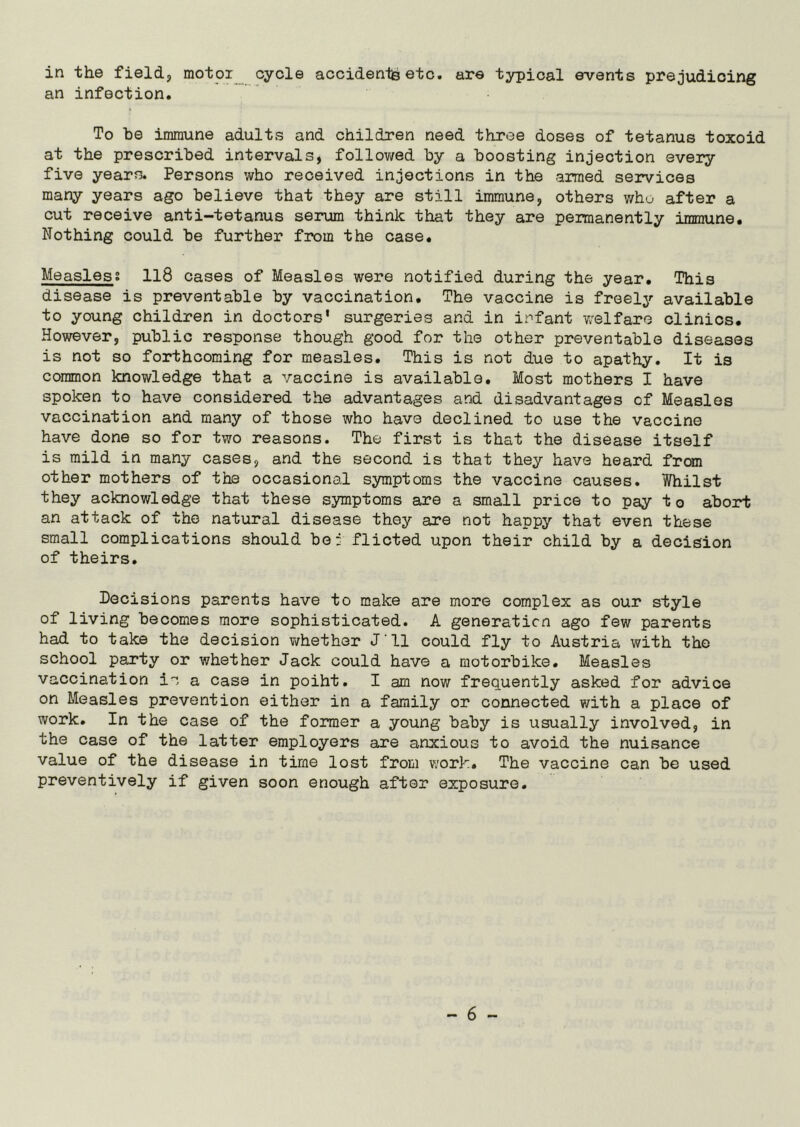 in the field, motor cycle accidents etc. are typical events prejudicing an infection. To be immune adults and children need three doses of tetanus toxoid at the prescribed intervals, followed by a boosting injection every five years. Persons who received injections in the armed services many years ago believe that they are still immune, others who after a cut receive anti-tetanus serum think that they are permanently immune. Nothing could be further from the case. Measles? 118 cases of Measles were notified during the year. This disease is preventable by vaccination. The vaccine is freely available to young children in doctors' surgeries and in infant welfare clinics. However, public response though good for the other preventable diseases is not so forthcoming for measles. This is not due to apathy. It is common knowledge that a vaccine is available. Most mothers I have spoken to have considered the advantages and disadvantages of Measles vaccination and many of those who have declined to use the vaccine have done so for two reasons. The first is that the disease itself is mild in many cases, and the second is that they have heard from other mothers of the occasional symptoms the vaccine causes. Whilst they acknowledge that these symptoms are a small price to pay to abort an attack of the natural disease they are not happy that even these small complications should be: flicted upon their child by a decision of theirs. Decisions parents have to make are more complex as our style of living becomes more sophisticated. A generation ago few parents had to take the decision whether J'll could fly to Austria with the school party or whether Jack could have a motorbike. Measles vaccination ic a case in poiht. I am now frequently asked for advice on Measles prevention either in a family or connected with a place of work. In the case of the former a young baby is usually involved, in the case of the latter employers are anxious to avoid the nuisance value of the disease in time lost from work. The vaccine can be used preventively if given soon enough after exposure.