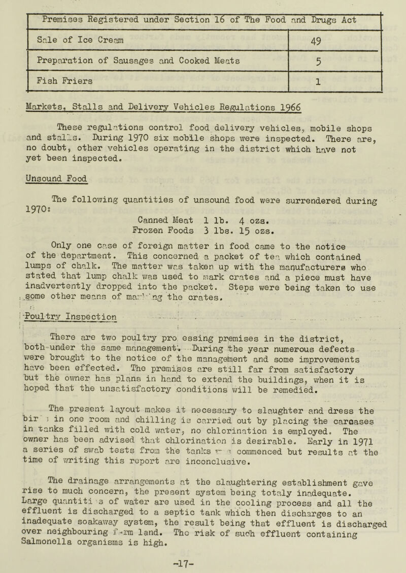 Premises Registered under Section 16 of The Food and Drugs Act Sale of Ice Cream 49 Preparation of Sausages and Cooked Meats 5 Fish Friers 1 Markets, Stalls and Delivery Vehicles Regulations 1966 These regulations control food, delivery vehicles, mobile shops and stalls. During 1970 six mobile shops were inspected. There are, no doubt, other vehicles operating in the district which have not yet been inspected. Unsound Food The following quantities of unsound food were surrendered during 1970s Canned Meat 1 lb. 4 ozs. Frozen Foods 3 lbs. 15 ozs. Only one case of foreign matter in food came to the notice of the department. This concerned a packet of tea which contained lumps of chalk. The matter was taken up with the manufacturers who stated that lump chalk was used to mark crates and a piece must have inadvertently dropped into the packet. Steps were being taken to use .some other means of mar1 'ng the crates. -Poultry Inspection . \ There are two poultry pro essing premises in the district, both-under the same management:. During the year numerous defects were brought to the notice of the management and some improvements have been effected. The premises are still far from satisfactory but the owner has plans in hand to extend the buildings, when it is hoped that the unsatisfactory .conditions will be remedied. The present layout makes it necessary to slaughter and dress the bir 3 in one room and chilling is carried out by placing the carcases in ranks filled with cold water, no chlorination is employed. The owner has been advised that chlorination is desirable. Early in 1971 a series of swab tests from the tanks v * commenced but results at the time of writing this report are inconclusive. The drainage arrangements at the slaughtering establishment gave rise to much concern, the present system being totaly inadequate. Large quantiti 3 of water are used in the cooling process and all the effluen’t is discharged to a septic tank which then discharges to an inadequate soakaway system, the result being that effluent is discharged over neighbouring f-rm land. The risk of such effluent containing Salmonella organisms is high. -17-