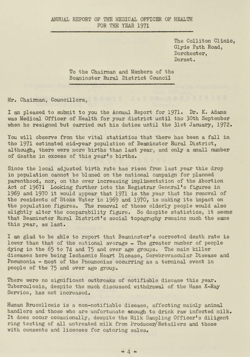 ANNUAL REPORT OF THE MEDICAL OFFICER OF HEALTH FOR THE YEAR 1971 The Colliton Clinic Glyde Path Road, Dorchester, Dorset. To the Chairman and Members of the Beaminster Rural District Council Mr. Chairman, Councillors, I am pleased to submit to you the Annual Report for 1971 ♦ Dr. K. Adams was Medical Officer of Health for your district until the 30th September when he resigned but carried out his duties until the 31st January, 1972. You will observe from the vital statistics that there has been a fall in the 1971 estimated mid-year population of Beaminster Rural District, although, there were more births than last year, and only a small number of deaths in excess of this year’s births. Since the local adjusted birth rate has risen from last year this drop in population cannot be blamed on the national campaign for planned parenthood, nor, on the ever increasing implimentation of the Abortion Act of 19671 Looking further into the Registrar General's figures in 1969 and 1970 it would appear that 1971 is the year that the removal of the residents of Stoke Water in 1969 and 1970, is making its impact on the population figures. The removal of these elderly people would also slightly alter the comparability figure. So despite statistics, it seems that Beaminster Rural District's social topography remains much the same this year, as last. I am glad to be able to report that Beaminster's corrected death rate is lower than that of the national average - The greater number of people dying in the 65 to 74 and 75 and over age groups. The main killer diseases here being Ischaemic Heart Disease, Cerebrovascular Disease and Pneumonia - most of the Pneumonias occurring as a terminal event in people of the 75 and over age group. There were no significant outbreaks of notifiable disease this year. Tuberculosis, despite the much discussed withdrawal of the Mass X-Ray Service, has not increased. Human Brucellosis is a non-notifiable disease, affecting mainly animal handlers and those who are unfortunate enough to drink raw infected milk. It does occur occasionally, despite the Milk Sampling Officer's diligent ring testing of all untreated milk from Producer/Retailers and those with consents and licenses for catering sales.