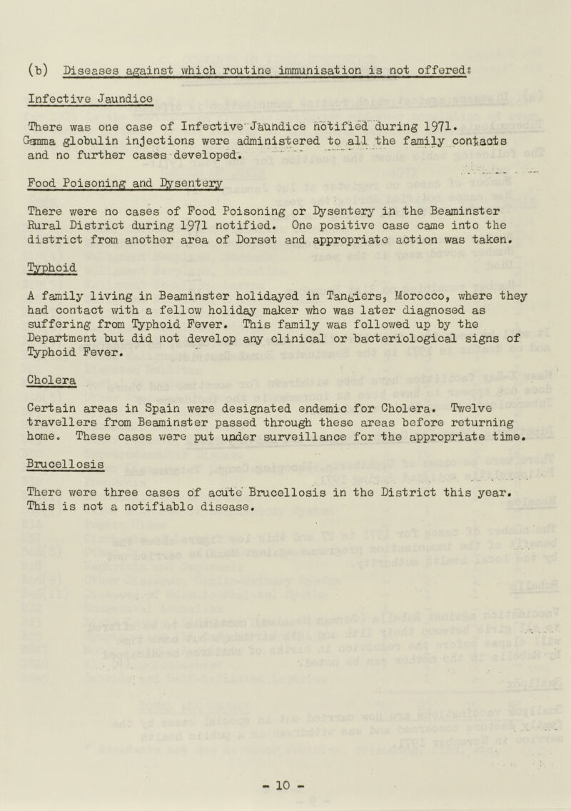 (b) Diseases against which routine immunisation is not offereds Infective Jaundice There was one case of Infective'Jaundice notified during 1971* Gamma globulin injections were administered to all the family contacts and no further cases developed. Food Poisoning and Dysentery There were no cases of Food Poisoning or Dysentery in the Beaminster Rural District during 1971 notified. One positive case came into the district from another area of Dorset and appropriate action was taken. Typhoid A family living in Beaminster holidayed in Tangiers, Morocco, where they had contact with a fellow holiday maker who was later diagnosed as suffering from Typhoid Fever. This family was followed up by the Department but did not develop any clinical or bacteriological signs of Typhoid Fever. Cholera Certain areas in Spain were designated endemic for Cholera. Twelve travellers from Beaminster passed through these areas before returning home. These cases were put under surveillance for the appropriate time. Brucellosis There were three cases of acute Brucellosis in the District this year. This is not a notifiable disease.