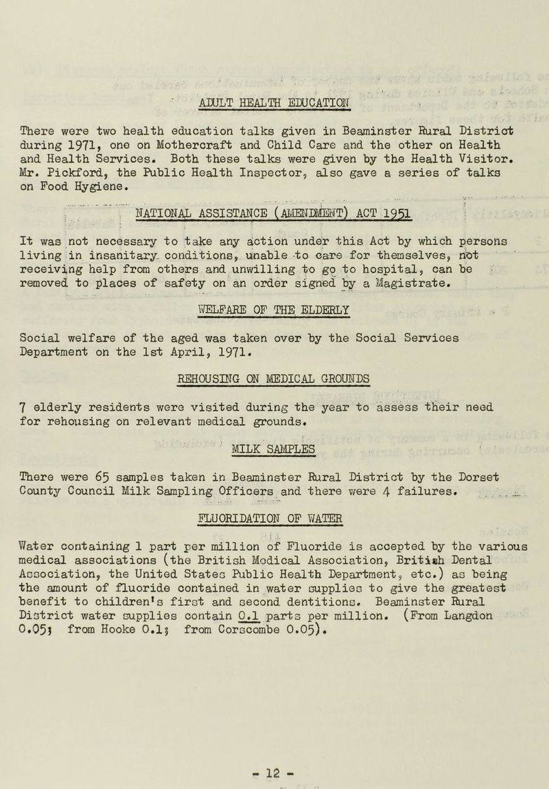 ADULT HEALTH EDUCATION r There were two health education talks given in Beaminster Rural District during 1971, one on Mothercraft and Child Care and the other on Health and Health Services. Both these talks were given by the Health Visitor. Mr. Pickford, the Public Health Inspector, also gave a series of talks on Food Hygiene. NATIONAL ASSISTANCE (AMENDMENT) ACT 1951 It was not necessary to take any action under this Act by which persons living in insanitary- conditions, unable -to care for themselves, not receiving help from others and unwilling to go to hospital, can be removed to places of safety on an order signed by a Magistrate. WELFARE OF THE. ELDERLY Social welfare of the aged was taken over by the Social Services Department on the 1st April, 1971* REHOUSING ON MEDICAL GROUNDS 7 elderly residents were visited during the year to assess their need for rehousing on relevant medical grounds. MILK SAMPLES There were 65 samples taken in Beaminster Rural District by the Dorset County Council Milk Sampling Officers and there were 4 failures. . . . FLUORIDATION OF WATER Water containing 1 part per million of Fluoride is accepted by the various medical associations (the British Modical Association, British Dental Association, the United States Public Health Department, etc.) as being the amount of fluoride contained in water supplies to give the greatest benefit to childrens first and second dentitions. Beaminster Rural District water supplies contain 0.1 parts per million. (From Langdon 0.05} from Hooke 0.1} from Corscombe 0.05).