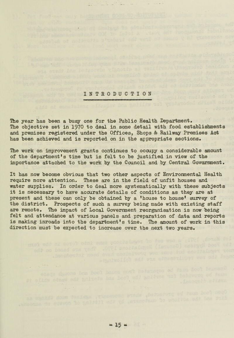 INTRODUCTION The year has been a busy one for the Public Health Department. The objective set in 1970 to deal in some detail with food establishments and premises registered under the Offices, Shops & Railway Premises Act has been achieved and is reported on in the appropriate sections. The work on improvement grants continues to occupy a considerable amount of the department’s time but is felt to be justified in view of the importance attached to the work by the Council and by Central Government. It has now become obvious that two other aspects of Environmental Health require more attention. These are in the field of unfit houses and water supplies. In order to deal more systematically with these subjects it is necessary to have accurate details of conditions as they are at present and these can only be obtained by a ’house to house1 survey of the district. Prospects of such a survey being made with existing staff are remote. The impact of Local Government reorganisation is now being felt and attendance at various panels and preparation of data and reports is making inroads into the department’s time. The amount of work in this direction must be expected to increase over the next two years.