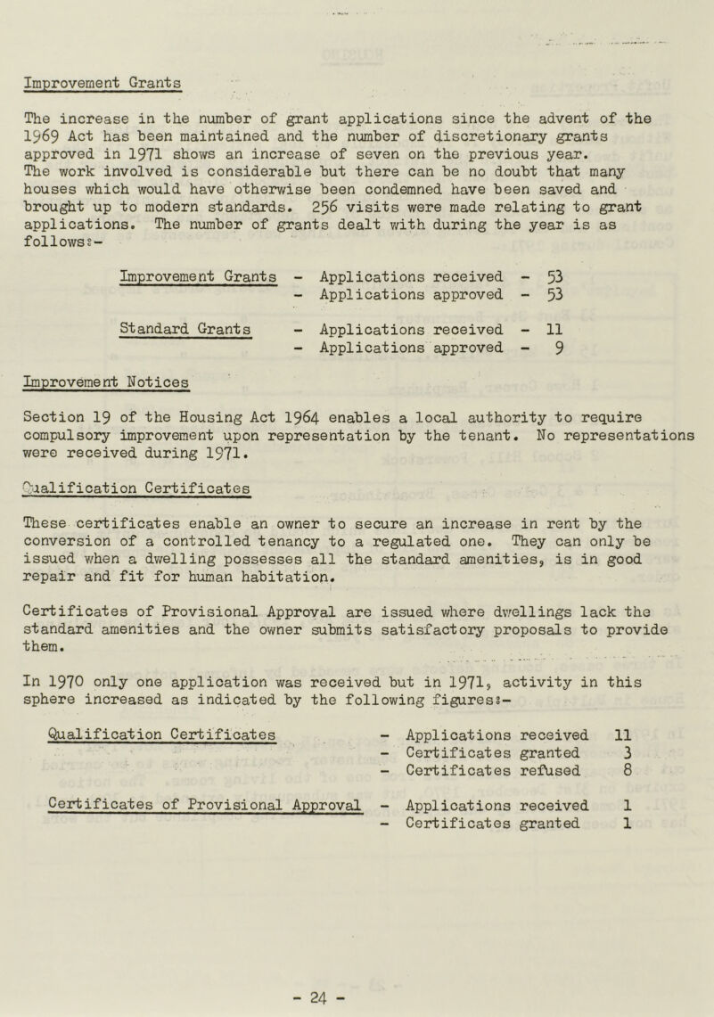 Improvement Grants The increase in the number of grant applications since the advent of the 1969 Act has been maintained and the number of discretionary grants approved in 1971 shows an increase of seven on the previous year. The work involved is considerable but there can be no doubt that many houses which would have otherwise been condemned have been saved and brought up to modern standards. 256 visits were made relating to grant applications. The number of grants dealt with during the year is as followss- Improvement Grants - Applications received - 53 - Applications approved - 53 Standard Grants - Applications received - 11 - Applications approved - 9 Improvement Notices Section 19 of the Housing Act 1964 enables a local authority to require compulsory improvement upon representation by the tenant. No representations were received during 1971* Qualification Certificates These certificates enable an owner to secure an increase in rent by the conversion of a controlled tenancy to a regulated one. They can only be issued when a dwelling possesses all the standard amenities, is in good repair and fit for human habitation. Certificates of Provisional Approval are issued where dwellings lack the standard amenities and the owner submits satisfactory proposals to provide them. In 1970 only one application was received but in 1971? activity in this sphere increased as indicated by the following figuress- Qualification Certificates - Applications received 11 - Certificates granted 3 - Certificates refused 8 Certificates of Provisional Approval - Applications received 1 - Certificates granted 1