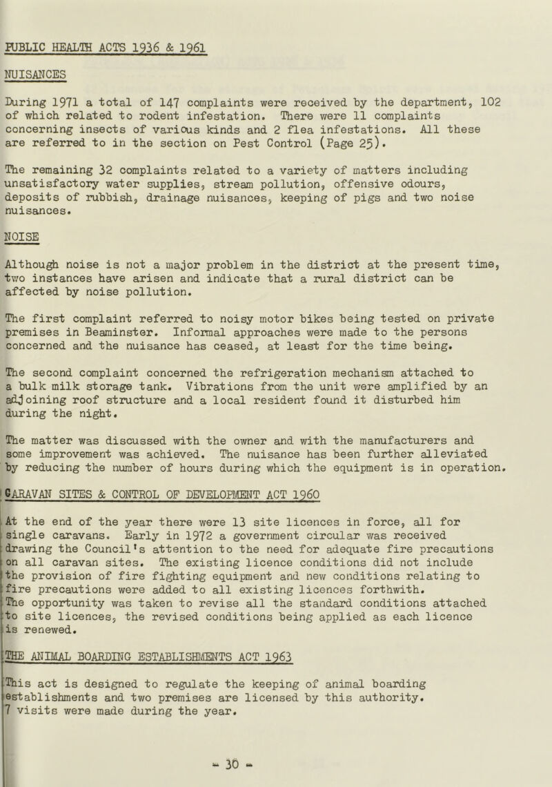 PUBLIC HEALTH ACTS 1936 & 1961 NUISANCES Luring 1971 a total of 147 complaints were received by the department, 102 of which related to rodent infestation. There were 11 complaints concerning insects of various kinds and 2 flea infestations. All these are referred to in the section on Pest Control (Page 25)• The remaining 32 complaints related to a variety of matters including unsatisfactory water supplies, stream pollution, offensive odours, deposits of rubbish, drainage nuisances, keeping of pigs and two noise nuisances. NOISE Although noise is not a major problem in the district at the present time, two instances have arisen and indicate that a rural district can be affected by noise pollution. The first complaint referred to noisy motor bikes being tested on private premises in Beaminster. Informal approaches were made to the persons concerned and the nuisance has ceased, at least for the time being. The second complaint concerned the refrigeration mechanism attached to a bulk milk storage tank. Vibrations from the unit were amplified by an adjoining roof structure and a local resident found it disturbed him during the night. The matter was discussed with the owner and with the manufacturers and some improvement was achieved. The nuisance has been further alleviated by reducing the number of hours during which the equipment is in operation. CARAVAN SITES & CONTROL OF DEVELOPMENT ACT I960 At the end of the year there were 13 site licences in force, all for single caravans. Early in 1972 a government circular was received drawing the Council*s attention to the need for adequate fire precautions on all caravan sites. The existing licence conditions did not include the provision of fire fighting equipment and new conditions relating to fire precautions were added to all existing licences forthwith. The opportunity was taken to revise all the standard conditions attached to site licences, the revised conditions being applied as each licence is renewed. THE ANIMAL BOARDING ESTABLISHMENTS ACT 1963 This act is designed to regulate the keeping of animal boarding establishments and two premises are licensed by this authority. 7 visits were made during the year. “ 30 *•