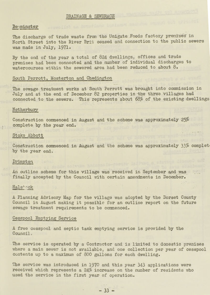 DRAINAGE & SEWERAGE Be-,minster The discharge of trade waste from the Unigat.e. Foods factory premrses' in North Street into the River Brit ceased and connection to the public sewers was made in July, 1971* By the end of the year a total of 824 dwellings, offices and trade premises had been connected and the number of individual discharges to watercourses within the sewered area had been reduced to about 8. South Perrott, Mosterton and Chedington The sewage treatment works at South Perrott was brought into commission in July and at the end of December 82 properties in -the three villages had connected to the sewers. This represents about 68% of the existing dwellings Netherbury Construction commenced in August and the scheme was approximately 25% complete by the year end. Stoke Abbott Construction commenced in August and the scheme was approximately 33% complete by the year end, Drimpton An outline scheme for this village was received in September and was . .. finally accepted by the Council with certain amendments in December. Hal sx ^ck A Planning Advisory Map for the village was adopted by the Dorset County Council in August making it possible for an outline report on the future sewage treatment requirements to be commenced. Cesspool Emptying Service A free cesspool and septic tank emptying service is provided by the Council. The service is operated by a Contractor and is limited to domestic premises where a main sewer is not available, and one collection per year of cesspool contents up to a maximum of 800 gallons for each dwelling. The service was introduced in 1970 and this year 343 applications were received which represents a 24% increase on the number of residents who used the service in the first year of operation.