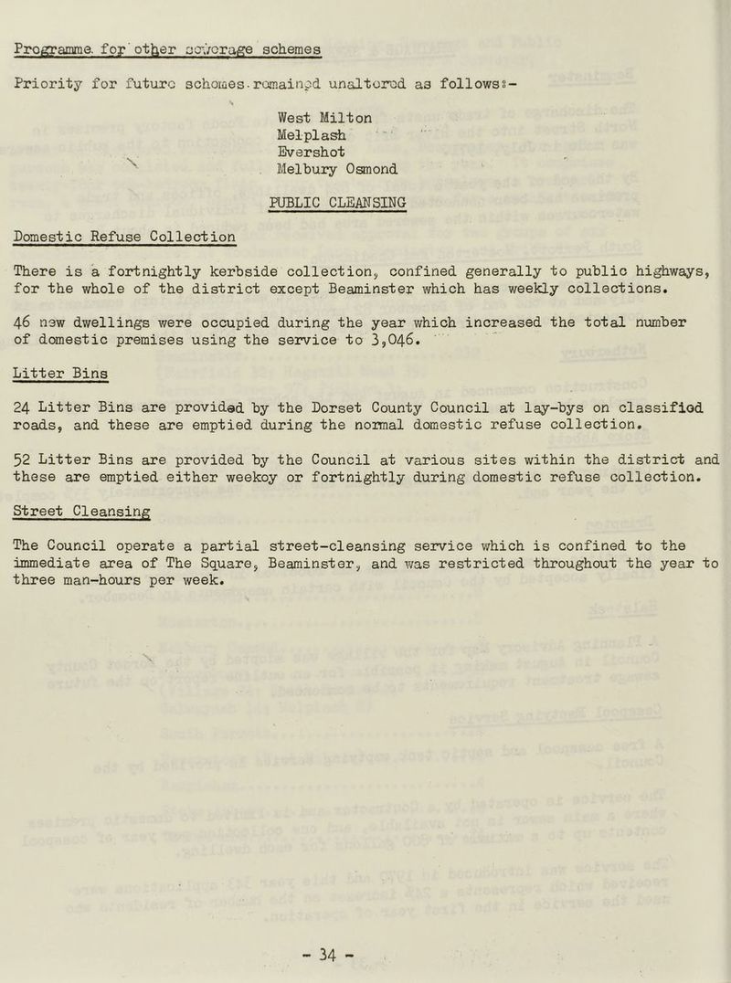 Programme, for' other sewerage schemes Priority for future schomes-remained, unaltered, as followss- West Milton Melpiash Evershot •• Melbury Osmond PUBLIC CLEANSING Domestic Refuse Collection There is a fortnightly kerbside collection* confined generally to public highways, for the whole of the district except Beaminster which has weekly collections. 46 new dwellings were occupied during the year which increased the total number of domestic premises using the service to 3,046. Litter Bins 24 Litter Bins are provided by the Dorset County Council at lay-bys on classified roads, and these are emptied during the normal domestic refuse collection. 52 Litter Bins are provided by the Council at various sites within the district and these are emptied either weekoy or fortnightly during domestic refuse collection. Street Cleansing The Council operate a partial street-cleansing service which is confined to the immediate area of The Square, Beaminster, and was restricted throughout the year to three man-hours per week.