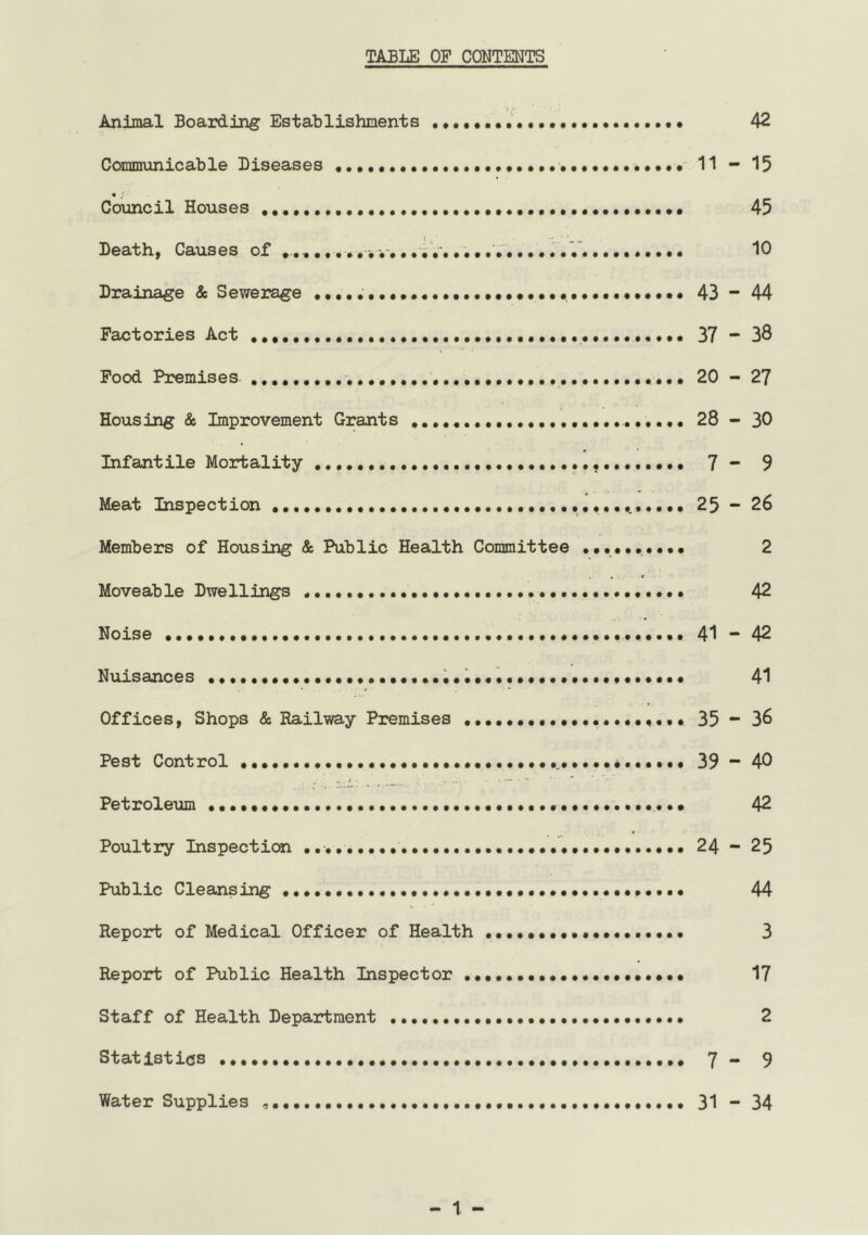 TABLE OP CONTENTS i / Animal Boarding Establishments 42 Communicable Diseases 11 -* 13 Council Houses 43 Death, Causes of ,,,, , * •. iV. •••.••••• . . V. ••••••••• 10 Drainage & Sewerage 43 ~ 44 Factories Act 37 “ 38 Food Premises 20 - 2? Housing & Improvement Grants 28 - 30 Infantile Mortality 7 - 9 Meat Inspection 23 ~ 26 Members of Housing & Public Health Committee •••••••••• 2 Moveable Dwellings 42 Noise 41 ~ 42 Nuisances 41 Offices, Shops & Railway Premises 33 “ 36 Pest Control 39 40 Petroleum 42 Poultry Inspecticn 24 23 Public Cleansing 44 Report of Medical Officer of Health •.••••••••••••••••• 3 Report of Public Health Inspector 17 Staff of Health Department 2 Statistics 7 - 9 Water Supplies 31 ~ 34