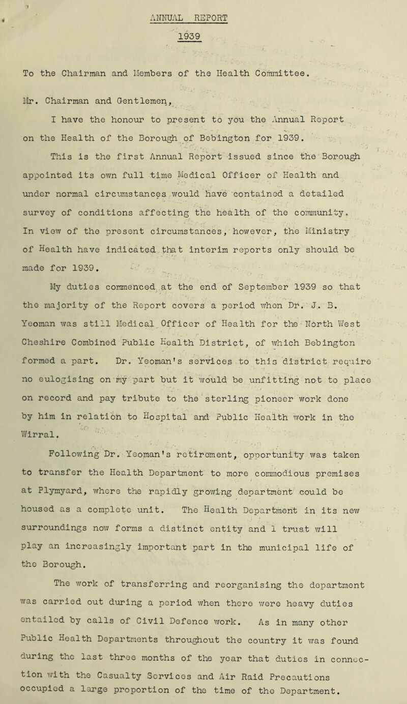 ANNUAL REPORT 1959 To the Chairman and Members of the Health Committee,, Hr. Chairman and Gentlemen, I have the honour to present to you the Annual Report on the Health of the Borough of Beblngton for 1939. This is the first Annual Report Issued since the'Borough appointed its own full time Medical Officer of Health and under normal circumstances, would have contained a detailed survey of conditions affecting the health of the community. In view of the present circumstances, however, the Ministry of Health have Indicated that Interim reports only should be made for 1939. My duties commenced at the end of September 1939 so that the majority of the Report covers a period when Dr. J.. B, Yeoman was still Medical Officer of Health for the North V/est Cheshire Combined Public Health District, of which Bebington formed a part. Dr. Yeoman’s services.to this district require no eulogising on'iriy .part but it would be unfitting not to place on record and pay tribute to the’sterling pioneer work done by him in relation to Hospital and Public Health work in the V/irral. Follov/ing Dr. Yeoman’s retirement, opportunity was taken to transfer the Health Department to more commodious premises at Plymyard, where the rapidly growing department could be housed as a complete unit. The Health Department in its new surroundings nov/ forms a distinct entity and 1 trust will play an increasingly important part in the municipal life of the Borough. The work of transferring and reorganising the department was carried out during a period when there v/ere heavy duties entailed by calls of Civil Defence work. As in many other Public Health Departments througihout the country it was found the last three months of the year that duties in connec- tion with the Casualty Services and Air Raid Precautions occupied a large proportion of the time of the Department.