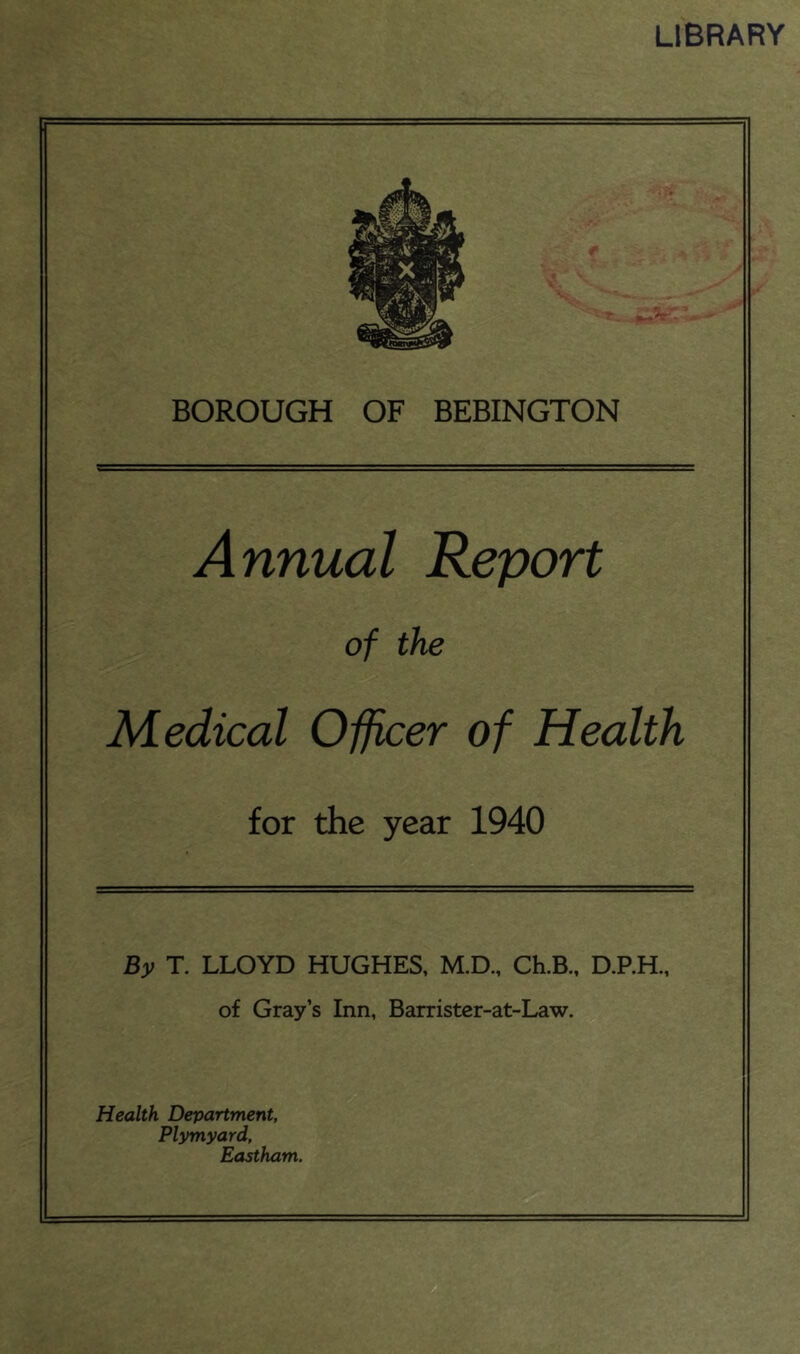 library BOROUGH OF BEBINGTON Annual Report of the Medical Officer of Health for the year 1940 By T. LLOYD HUGHES, M.D., Ch.B., D.P.H., of Grays Inn, Barrister-at-Law. Health Department, Plymyard, Eastham.