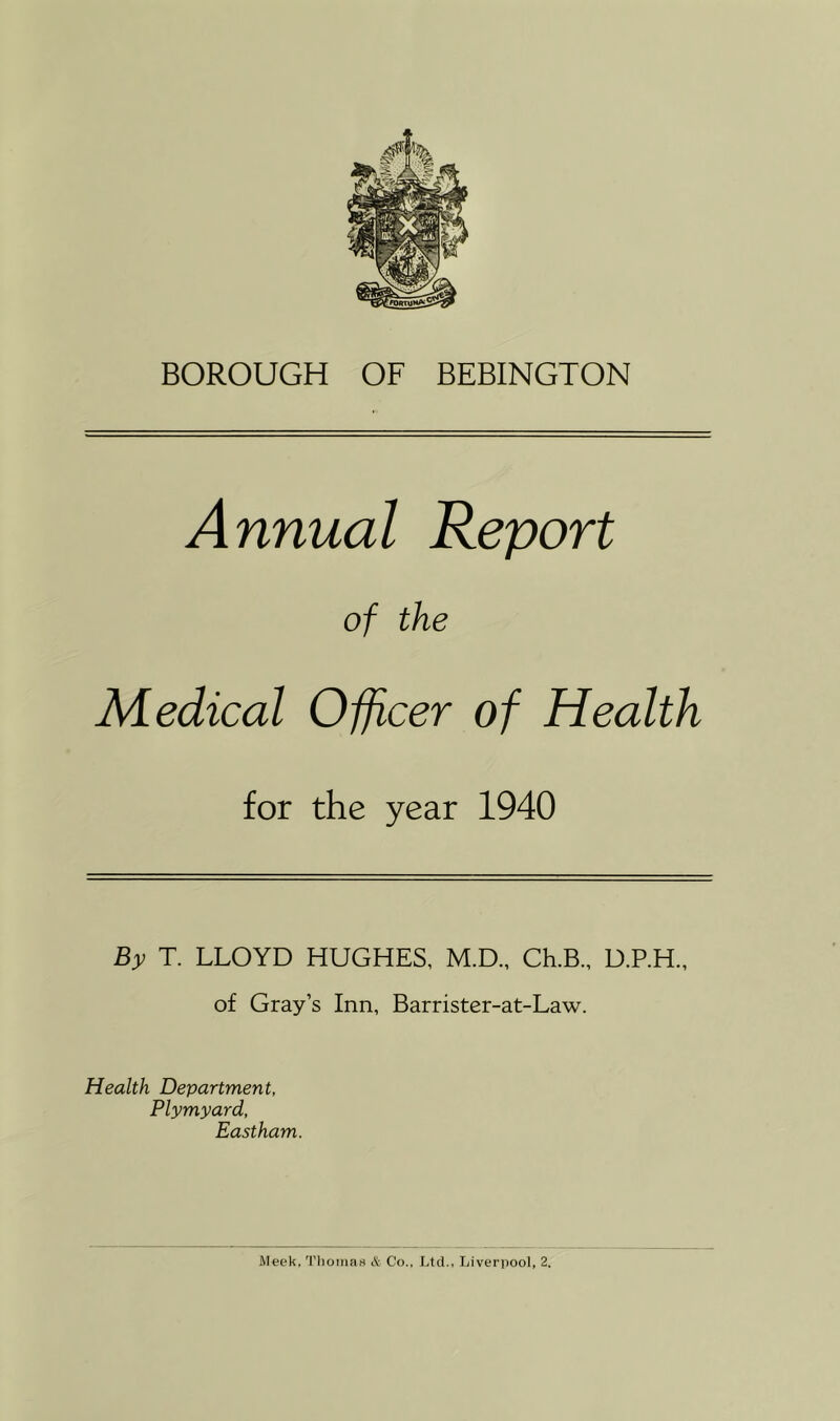 BOROUGH OF BEBINGTON Annual Report of the Medical Officer of Health for the year 1940 By T. LLOYD HUGHES, M.D., Ch.B., D.P.H., of Gray’s Inn, Barrister-at-Law. Health Department, Plymyard, Eastham. Meek, Thomas A Co., Ltd., Liverpool, 2.