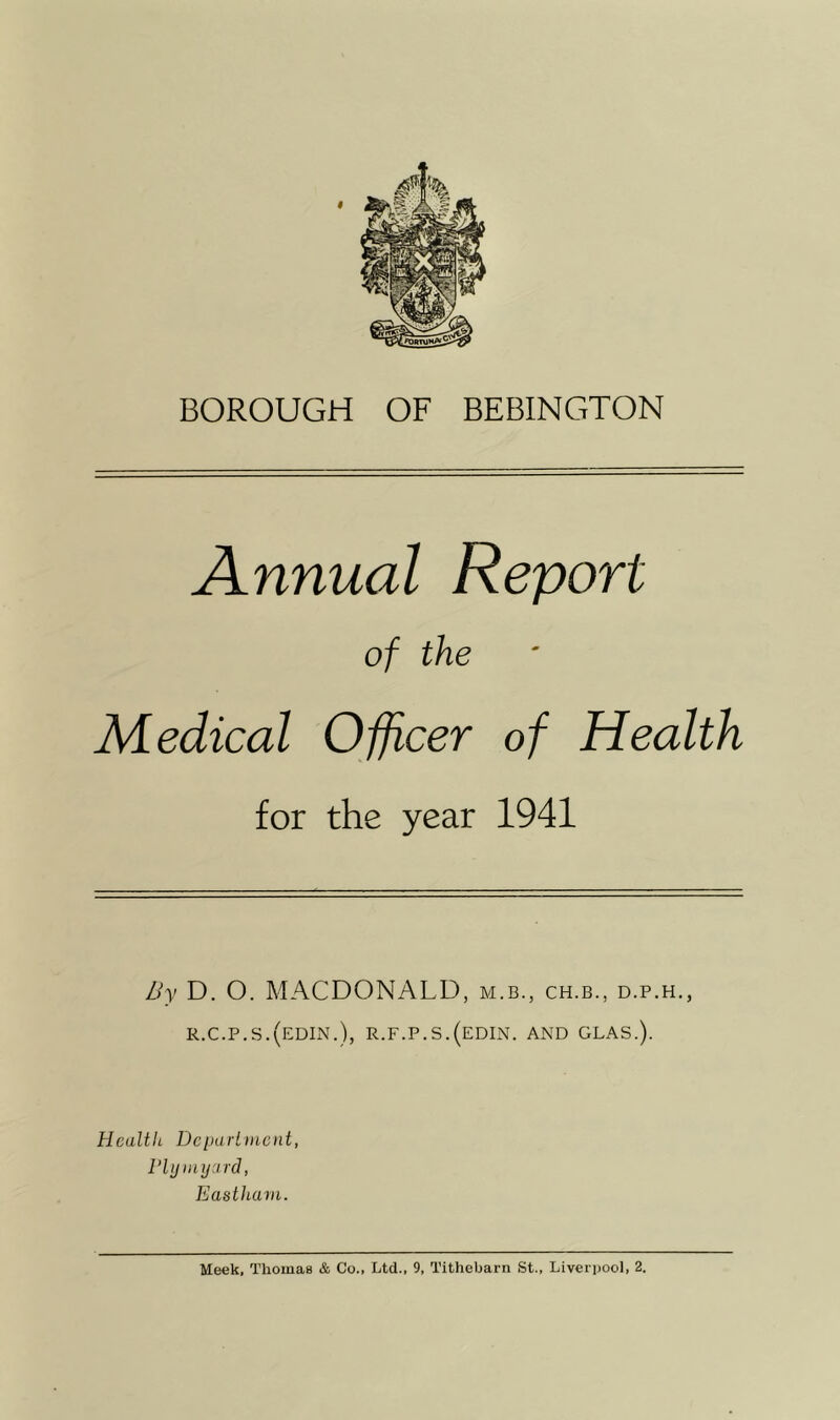 BOROUGH OF BEBINGTON Annual Report of the M.edical Officer of Health for the year 1941 By D. O. MACDONALD, m.b., ch.b., d.p.h., r.c.p.s.(edin.), r.f.p.s.(edin. and glas.). Health Depaiiment, Plijiiiijurd, Eastliam.