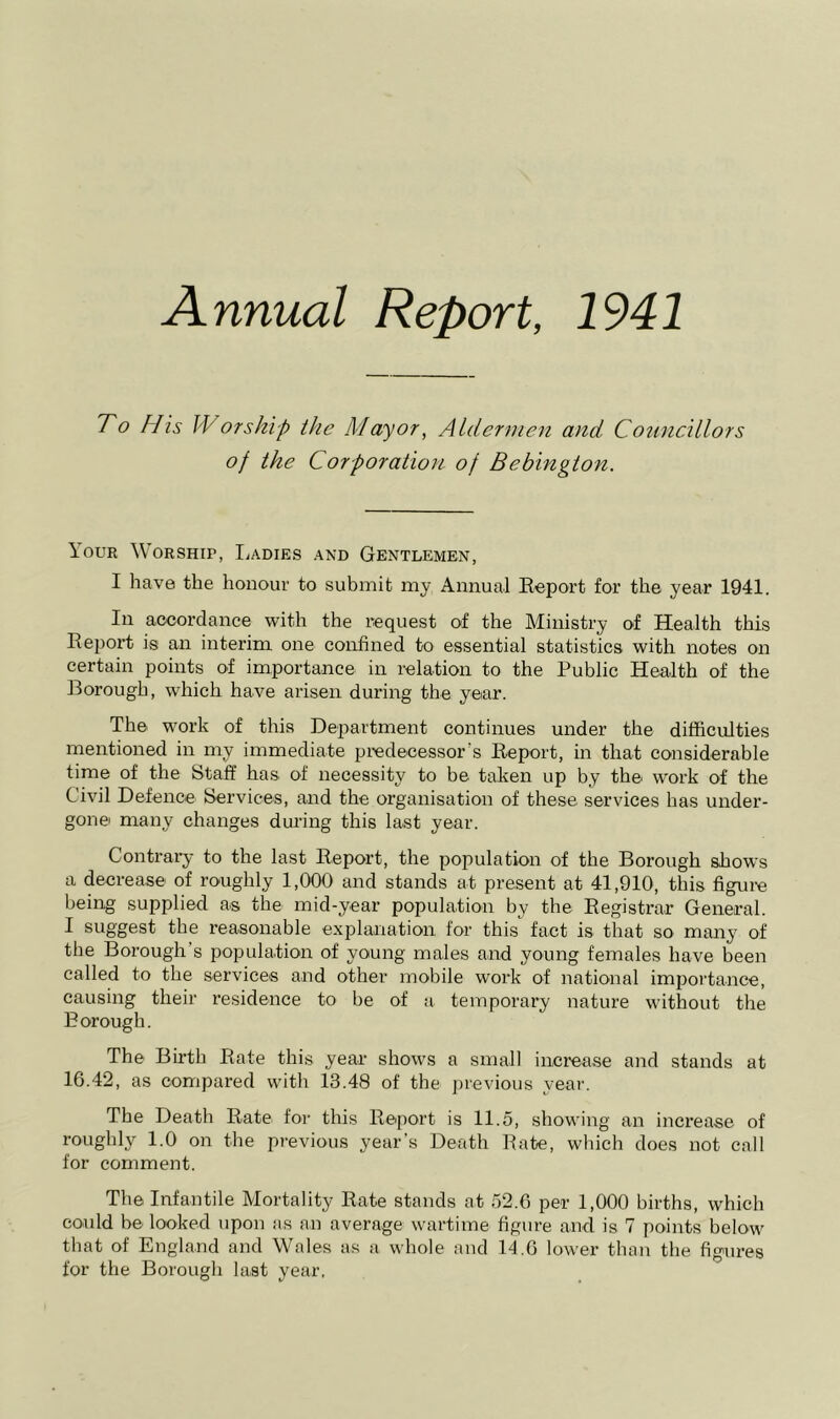 To His W or ship the Mayor, Aldermen and Councillors of the Corporation of Bebington. Your Worship, Toadies and Gentlemen, I have the honour to submit my Annual Report for the year 1941, In accordance with the request of the Ministry of Health this Report is an interim one confined to essential statistics with notes on certain points of importance in relation to the Public Health of the Borough, which have arisen during the yeiar. The work of this Department continues under the difficulties mentioned in my immediate predecessor’s Report, in that considerable time of the Staff has of necessity to be taken up by the work of the Civil Defence Services, and the organisation of these services has under- gone many changes during this last year. Contrary to the last Report, the population of the Borough shows a decrease of roughly 1,000 and stands at present at 41,910, this figure being supplied as the mid-year population by the Registrar General. I suggest the reasonable explanation for this fact is that so many of the Borough’s population of young males and young females have been called to the services and other mobile work of national impoi’tanee, causing their residence to be of a temporary nature without the Borough. The Birth Rate this year shows a small increase and stands at 16.42, as compared with 13.48 of the previous year. The Death Rate for this Report is 11.5, showing an increase of roughly 1.0 on the previous year’s Death Bate, which does not call for comment. The Infantile Mortality Rate stands at 52.6 per 1,000 births, which could be looked upon as an average wartime figure and is 7 points below that of England and Wales as a whole and 11.6 lower than the figures for the Borough last year,