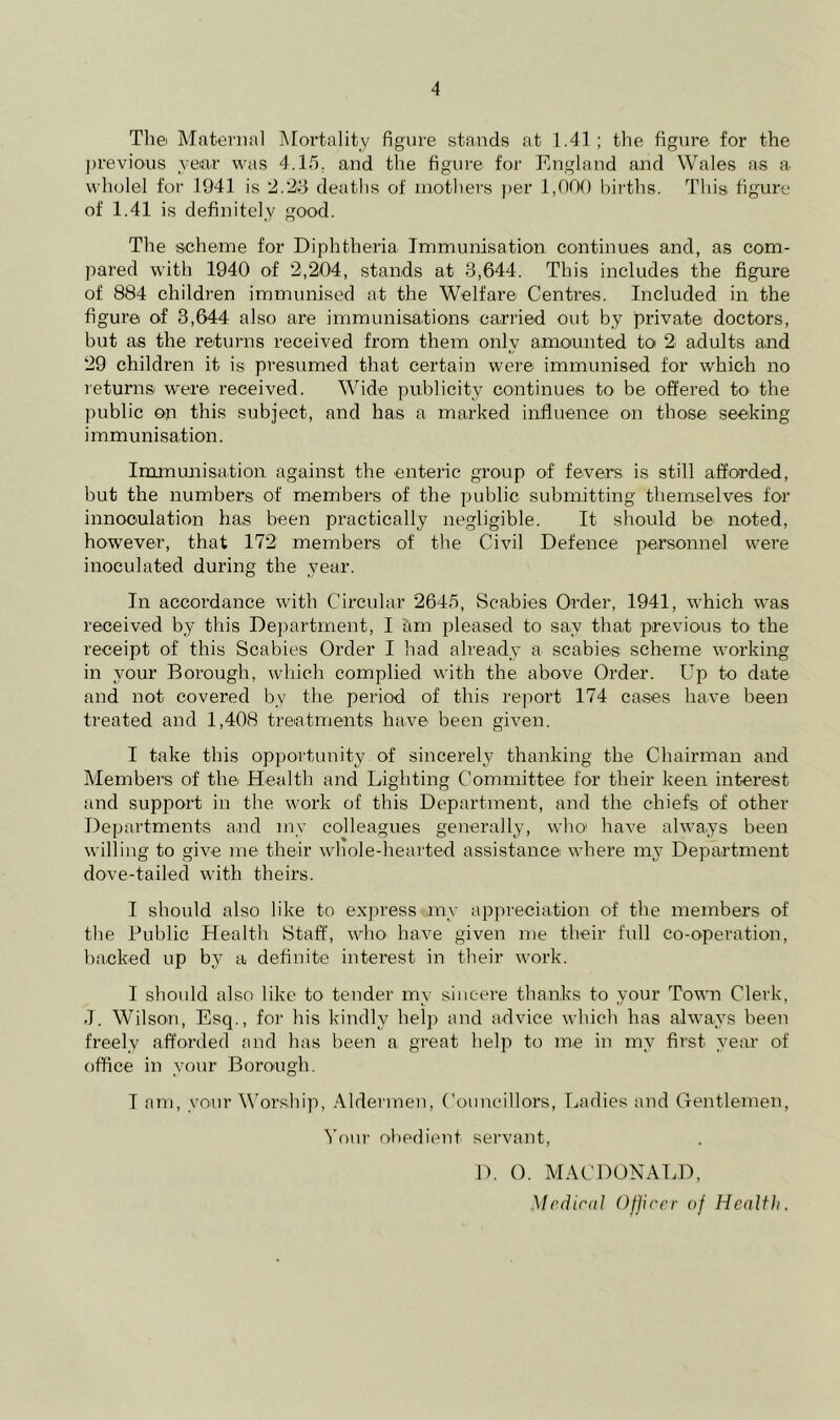Thei Mfiteninl Mortality figure stands at 1.41; the figure for the previous yeiar was 4.15. and the figure for England and Wales as a wholel for 1941 is 2.29 deaths of mothers per 1,000 births. This figure of 1.41 is definitely good. The scheme for Diphtheria Immunisation continues and, as com- pared with 1940 of 2,204, stands at 3,644. This includes the figure of 884 children immunised at the Welfare Centres. Included in the figure of 3,644 also are immunisations carried out by private doctors, but as the returns received from them only amounted to 2 adults and 29 children it is presumed that certain were immunised for which no leturns' were received. Wide publicity continues to be offered to the public on this subject, and has a marked influence on those seeking immunisation. Immujiisation against the enteric group of fevers is still afforded, but the numbers of members of the j^ublic submitting themselves for innoculation has been practically negligible. It should be noted, however, that 172 members of the Civil Defence personnel were inoculated during the year. In accordance with Circular 2645, Scabies Order, 1941, which was received by this Department, I am pleased to say that previous to* the receipt of this Scabies Order I had already a scabies scheme working in your Borough, which complied with the above Order. Up to date and not covered by the period of this report 174 cases have been treated and 1,408 treatments have been given. I take this opportunity of sincerely thanking the Chairman and Members of the Health and Lighting Committee for their keen interest and support in the work of this Department, and the chiefs of other Departments and mv colleagues generally, who' have always been willing to give me their whole-hearted assistance where my Department dove-tailed with theirs. I should also like to express my appreciation of the members of the Public Health Staff, who* have given me their full co-operation, backed up by' a definite interest in their work. I should also like to tender my sincere thanks to your Town Clerk, J. Wilson, Esq., foi' his kindly help and advice which has always been freely afforded and has been a great help to me in my first year of office in your Borough. I am, vo*ur M'orship, Aldermen, Councillors, Ladies and Gentlemen, Your obedient seiwant, D. 0. MACDONALD, Mcfliral ()j]jccr of Health.