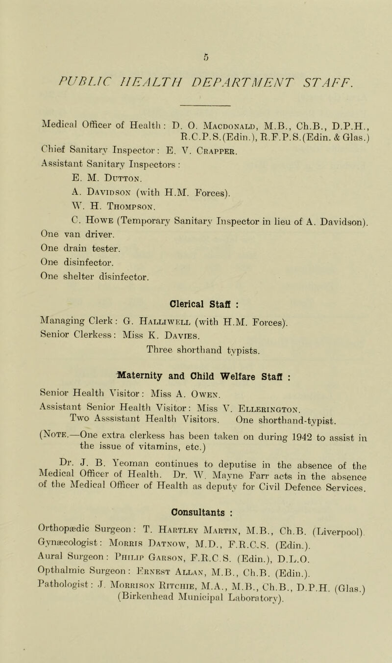 PUBLIC HEALTH DEPARTMENT STAFF. xMedical Officer of Health: D. 0. Macdonald, M.B., Ch.B., D.P.H., R.C.P.S.(Edin.), R.F.P.S.(Edin. & Glas.) Chief Sanitary Inspector: E. V. Crapper. Assistant Sanitary Inspectors: E. M. Dutton. A. Davidson (with H.M. Forces). W. H. Thompson. C. Howe (Temporary Sanitary Inspector in lieu of A. Davidson). One van driver. One drain tester. One disinfector. One shelter disinfector. Clerical Staff : Managing Clerk: G. Halliwell (with H.M. Forces). Senior Clerkess: Miss K. Davies. Three shorthand typists. Maternity and Child Welfare Staff : Senior Health Visitor: Miss A. Owen. Assistant Senior Health Visitoi’: Miss V. Ellerington. Two Asssistant Health Visitors. One shorthand-typist. (Note. One extra clerkess has been taken on during 1942 to assist in the issue of vitamins, etc.) Dr. J. B. Yeoman continues to deputise in the absence of the Medical Officer of Health. Dr. W. Maynei Farr acts in the absence of the Medical Officer of Health as deputy for Civil Defence Services. Consultants : Orthopaedic Surgeon: T. Hartley Martin, M.B., Ch.B. (Liverpool) Gynaecologist: Morris Datnow, M.D., F.R.C.S. (Edin.). Aural Surgeon: Philip Garson, F.R.C.S. (Edin.), D.L.O. Opthalmic Surgeon: Ernest Allan, M.B., Ch.B. (Edin.). Pathologist: J. Morrlson Ritchie, M.A., M.B., Ch.B., D.P.H. (Glas.) (Birkenhead Municipal Laboratory). ’ ^