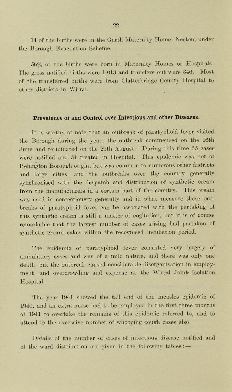 1-1 of the birtlis were in thei Garth iNfaternity,Hoine, Neston, under the Borough Evacuation Scheme. 56% of the births were born in Maternity Hornes or Hospitals. The gross notified bii'tlis wei’e IdUS crnd transfers out were 646. IMost of the transferred births were fi'orn Clatterbridge County Hos]ntal to other districts in Wirral. Prevalence of and Control over Infectious and other Diseases. .It is worthy of note that aii outbreak of paratyphoid fever visited the Borough during the year: the outb)'eak commeiK’ed on the 16th June and terminated on the ‘29th August. During tliis time 55 cases were notified and 54 treated in Hospital. This epidemic was not of Bebington Borough origin, but was common to numerous other districts and large cities, and the outbreaks over the country generally synchronised with the despatch and distribution of synthetic cream from the manufacturers in a certain part of the country. This cream was used in confectionery generally and in what measure these out- bi'eaks of paratyphoid fever can be associated with the partaking of this synthetic cream is still a matter of cogitation, but it is of coru'se remarkable that the largest number of cases arising had partaken of synthetic cream cakes within the recognised incubation period. The epidemic of paratyphoid fever consisted very largely of ambulatory cases and was of a mild nature, and there was only one death, but the outbreak caused considerable disorganisation in employ- ment, and overcrowding and expense at the Wirral Joint* Isolation Hospital. The year 1941 showed the tail end of the measles epidemic of 1940, and an extra nurse had to be em})loyed in the first three months of 1941 to overtake the remains of this epidemic referred to, and to attend to the excessive number of whooping cough cases also. Details of the nnmher of cases of infectious disease notified and of tbe ward distribution ai'e given in the following tables: —