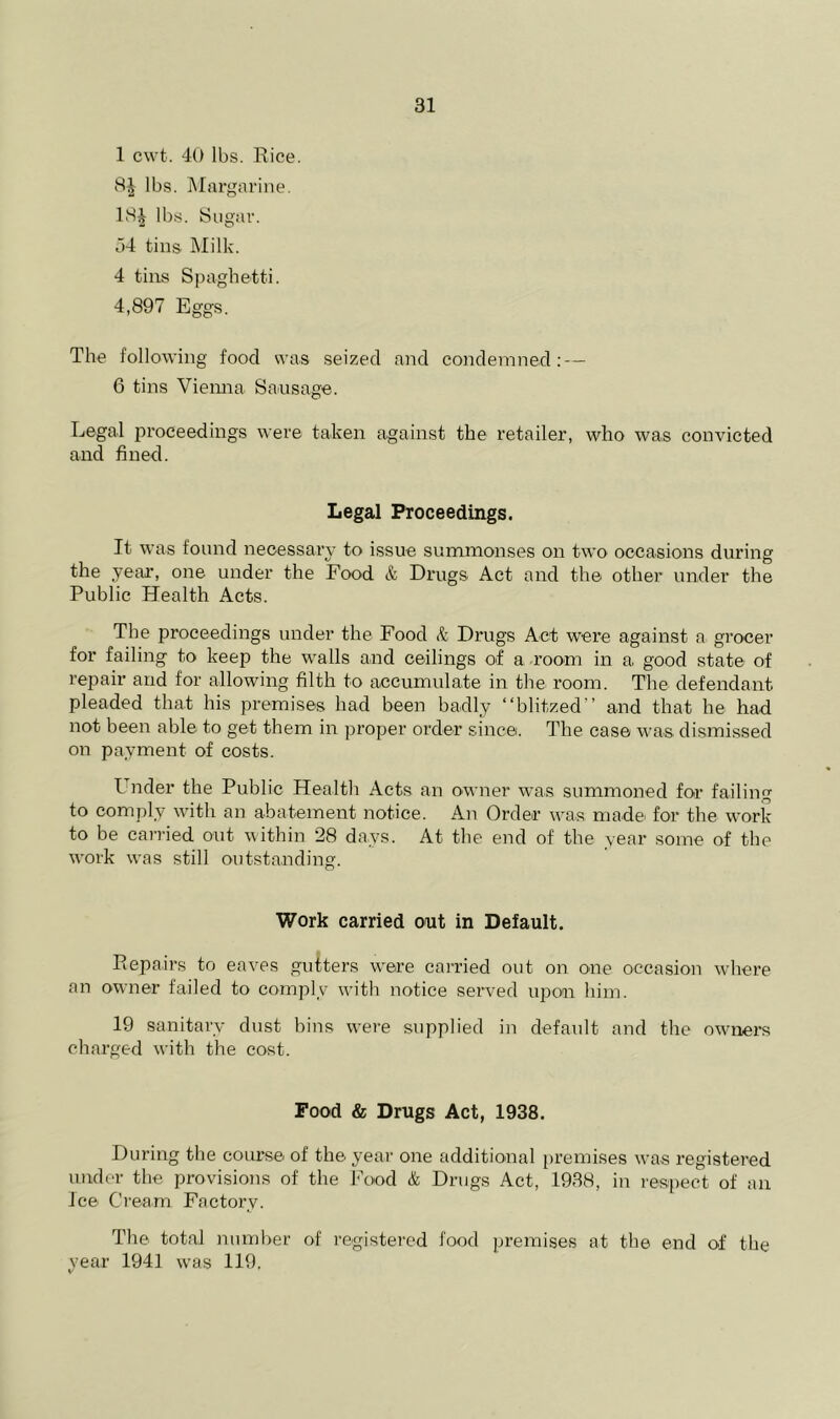 1 cwt. 40 lbs. Rice. lbs. Margarine. 18^ lbs. Sugar. u4 tins Milk. 4 tins Spaghetti. 4,897 Eggs. The following food was seized and condemned; — 6 tins Vienna Sausage. Legal proceedings were taken against the retailer, who was convicted and fined. Legal Proceedings. It was found necessary to issue summonses on two occasions during the year, one under the Food & Drugs Act and the other under the Public Health Acts. The proceedings under the Food & Drugs Act were against a grocer for failing to keep the walls and ceilings of a room in a good state of repair and for allowing filth to accumulate in the room. The defendant pleaded that his premises had been badly “blitzed and that he had not been able to get them in proper order since. The case was dismissed on payment of costs. Under the Public Health Acts an owner was summoned for failing to comply with an abatement notice. An Order was madei for the work to be carried out within 28 days. At the end of the year some of the w'ork was still outstanding. Work carried out in Default. Repairs to eaves gutters were carried out on one occasion where an owner failed to comply with notice served upon him. 19 sanitary dust bins were supplied in default and the owners charged with the cost. Food & Drugs Act, 1938. During the coru’se of the yeai' one additional premises was registered under the provisions of the Food & Drugs Act, 1938, in respect of an Ice Cream Factory. The total number of registered food premises at the end of the year 1941 was 119.