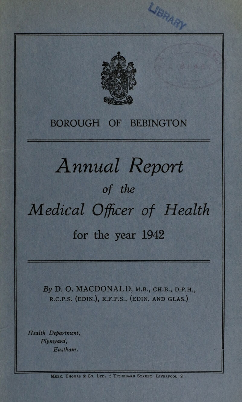 Annual Report of the Medical Officer of Health for the year 1942 By D. O. MACDONALD, m.b., ch.b., d.p.h,, R.C.P.S. (EDIN.), R.F.P.S., (EDIN. AND GLAS.) Health Department, Plymyard, Eastham. Mbkk, Thouas St Co. Ltd. Z Tithebarn Street Liverpool, 3
