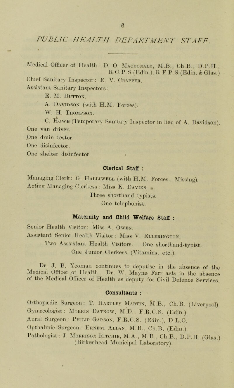 PUBLIC //EALTI/ DEPARTMENT STAFF. Medical Officer of Health: U. O. Macdonald, M.B., Ch.B., D.P.H., R.C.B.S.(Edin.), R.F.P.S.(Edin. & Glas.) Chief Sanitary Inspector: E, V. Crapper. Assistant Sanitary Inspectors: E. M. Dutton. A. Davidson (with H.M. Forces). W. H. Thompson. % C. Howe (Temporary Sanitary Insjiector in lieu of A. Davidson). One van driver. One drain tester. One disinfector. One shelter disinfector Clerical Staff : Managing Clerk: G. Halliwell (with H.M. Forces. Missing). Acting Managing Clerkess: kliss K. Davies » Three shorthand typists. One telephonist. Maternity and Child Welfare Staff : Senior Health Visitor: Miss A. Owen. Assistant Senior Health Visitor: Miss V. Ellerington. Two Asssistant Health Visitors. One shorthand-typist. One Junior Clerkess (Vitamins, etc.). Dr. J. B. Yeoman continues to deputise in the absence of the Medical Officer of Health. Dr. W. Mayne Farr acts in the absence of the Aledical Officer ot Flealth as deputy for Civil Defence Services Consultants : Orthopiedic Surgeon: T. Hartley Martin, jM.B., Ch.B. (Liverpool) Gymecologist: Morris Datnow, M.D., F.P.C.S. (Edin.). Aural Surgeon: Philip Garson, F.P.C.S. (Edin.), D.L.O. Oiithalmic Surgeon: Ernest Allan, M.B., Ch.B. (Edin.). Pathologist: •), Morrison Pitchie, M.A., M.B., Ch.B., D.P.H. (Glas.) (Birkenhead Municipal Laboratory).