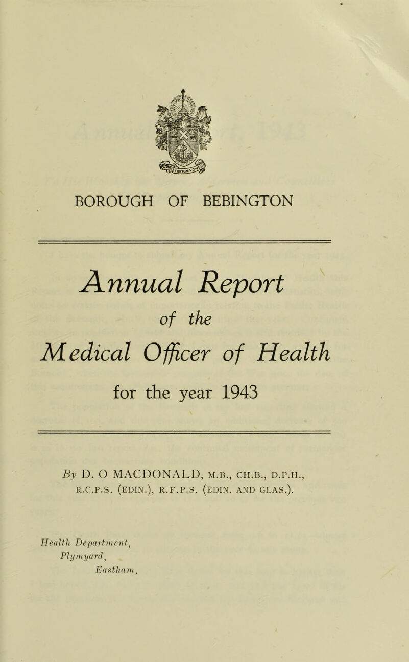 BOROUGH OF BEBINGTON Annual Report of the Medical Officer of Health for the year 1943 By D, O MACDONALD, m.b., ch.b., d.p.h., R.C.P.S. (edin.), r.f.p.s. (edin. and glas.). Health Deixirtmcnf^ PI y in yard, Eafitham,