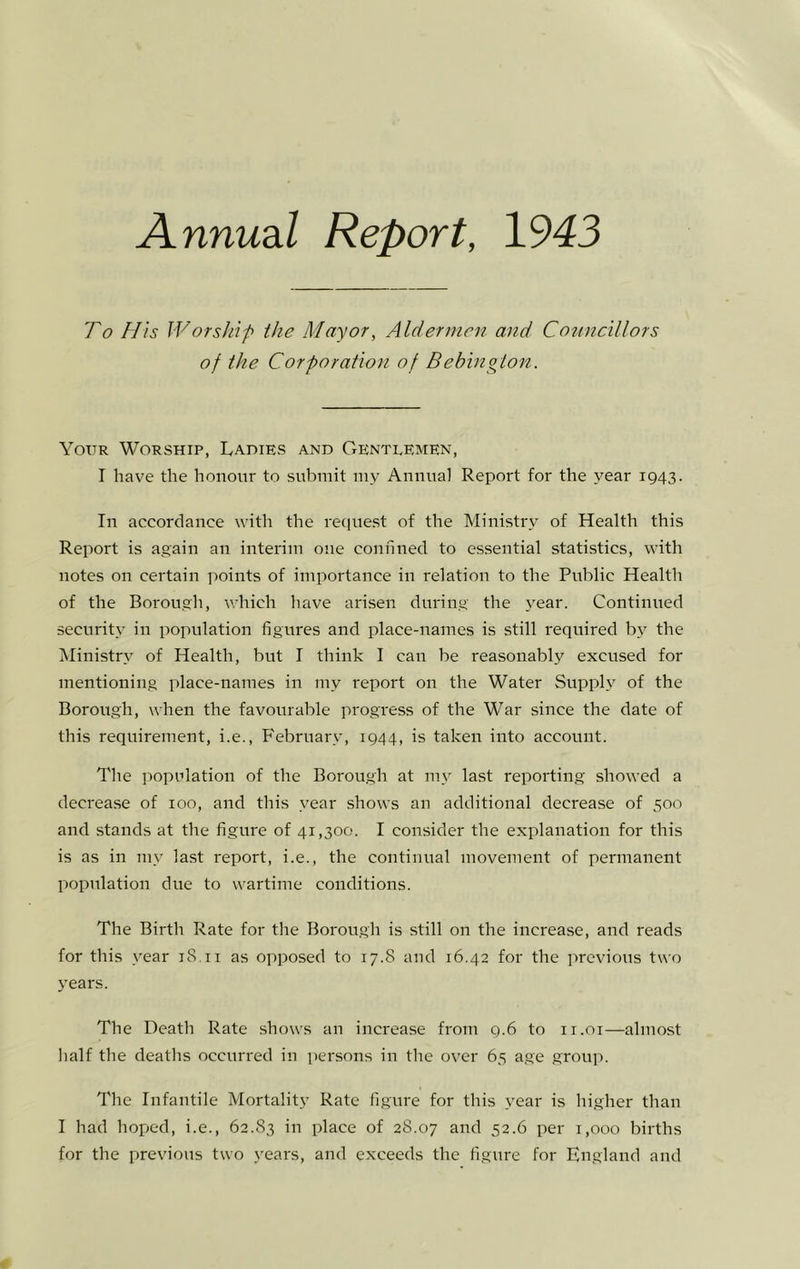 Annudil Report, 1943 To His Worship the Mayor, Aldermen and Councillors of the Corporation of Bebington. Your Worship, Ladies and Gentlemen, I have the honour to submit my Annual Report for the year 1943. In accordance with the recpiest of the Ministry of Health this Report is again an interim one confined to essential statistics, with notes on certain points of importance in relation to the Public Health of the Borough, which have arisen during the year. Continued security in population figures and place-names is still required by the Ministry of Health, but I think I can be reasonably excused for mentioning place-names in my report on the Water Supply of the Borough, when the favourable progress of the War since the date of this requirement, i.e., February, 1944, is taken into account. The population of the Borough at my last reporting showed a decrease of 100, and this year shows an additional decrease of 500 and stands at the figure of 41,300. I consider the explanation for this is as in my last report, i.e., the continual movement of permanent population due to wartime conditions. The Birth Rate for the Borough is still on the increase, and reads for this year 18.ii as opposed to 17.8 and 16.42 for the previous two 3’ears. The Death Rate shows an increase from 9.6 to ii.oi—almost half the deaths occurred in persons in the over 65 age group. The Infantile Mortality Rate figure for this year is higher than I had hoped, i.e., 62.83 in place of 28.07 and 52.6 per 1,000 births for the previous two years, and exceeds the figure for England and