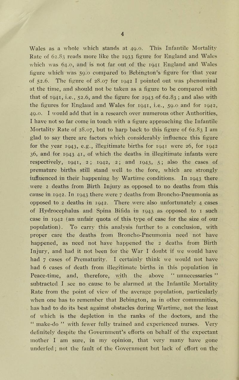 Wales as a whole which stands at 49.0. This Infantile Mortality Kate of 62.83 reads more like the 1933 figure for England and Wales which was 64.0, and is not far out of the 1941 England and Wales figure which was 59.0 compared to Bebington’s figure for that year of 52.6. The figure of 28.07 for 1942 I pointed out was phenominal at the time, and should not be taken as a figure to be compared with that of T941, i.e., 52.6, and the figure for 1943 of 62.83 ; and also with the figures for B'ngland and Wales for 1941, i.e., 59.0 and for 1942, 49.0. I would add that in a research over numerous other Authorities, 1 have not so far come in touch with a figure approaching the Infantile Mortality Rate of 28.07, but to harp back to this figure of 62.83 I am glad to .say there are factors which considerably influence this figure for the year 1943, e.g., illegitimate births for 1941 were 26, for 1942 36, and for 1943 41, of which the deaths in illegitimate infants were respectiv^ely, 1941, 2; 1942, 2; and 1943, 5; also the cases of premature births still stand well to the fore, which are strongly influenced in their happening by Wartime conditions. In 1943 there were 2 deaths from Birth Injury as opposed to no deaths from this cause in 1942. In 1943 there were 7 deaths from Broncho-Pneumonia as opposed to 2 deaths in 1942. There were also unfortunately 4 cases of Hydrocephalus and Spina Bifida in 1943 as opposed to i such case in 1942 (an unfair quota of this type of case for the size of our population). To carr\' this analysis further to a conclusion, with proper care the deaths from Broncho-Pneumonia need not have happened, as need not have happened the 2 deaths from Birth Injury, and had it not been for the War I doubt if we would have had 7 cases of PrematuriW. I certainly think we would not have had 6 cases of death from illegitimate births in this population in Peace-time, and, therefore, with the above “ unnecessaries ” subtracted I see no cause to be alarmed at the Infantile Mortality Rate from the point of view of the average population, particularly when one has to remember that Bebington, as in other communities, has had to do its best against obstacles during Wartime, not the least of which is the depletion in the ranks of the doctors, and the “ make-do ” with fewer fully trained and experienced nurses. Very definitely despite the Government’s efforts on behalf of the expectant mother I am sure, in my opinion, that very many have gone underfed ; not the fault of the Government but lack of effort on the