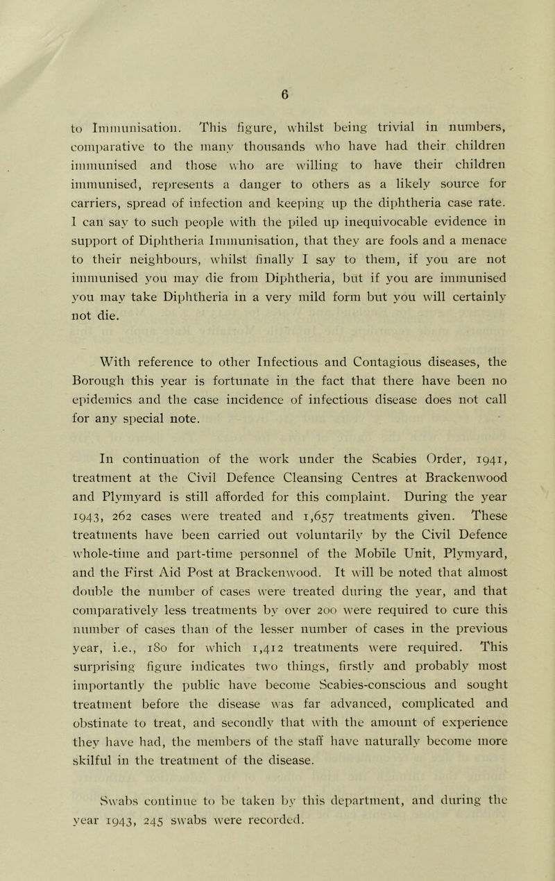t(j Iniinuni.sation. This figure, whilst being trivial in numbers, comparative to the many thousands who have had their children immunised and those who are willing to have their children immunised, represents a danger to others as a likely source for carriers, spread of infection and keeping up the diphtheria case rate. 1 can say to such people with the piled up inequivocable evidence in support of Diphtheria Immunisation, that they are fools and a menace to their neighbours, whilst finally I say to them, if you are not immunised you may die from Diphtheria, but if you are immunised you may take Diphtheria in a very mild form but you will certainly not die. With reference to other Infectious and Contagious diseases, the Borough this year is fortunate in the fact that there have been no epidemics and the case incidence of infectious disease does not call for any special note. In continuation of the work under the Scabies Order, 1941, treatment at the Civil Defence Cleansing Centres at Brackenwood and Plym3^ard is still afforded for this complaint. During the 3'ear 1943, 262 cases were treated and 1,657 treatments given. These treatments have been carried out voluntarilv b3'^ the Civil Defence whole-time and part-time personnel of the Mobile Unit, Pl3nu3ard, and the First Aid Post at Brackenwood. It wdll be noted that almost double the number of cases were treated during the 3^ear, and that comparatively less treatments by over 200 were required to cure this number of cases than of the lesser number of cases in the previous year, i.e., 180 for which 1,412 treatments w'ere required. This surprising figure indicates two things, firsth and probabh'^ most importantly the public have become Scabies-conscious and sought treatment before the disease was far advanced, complicated and obstinate to treat, and secondly that with the amount of expeidence they have had, the members of the staff have naturally become more skilful in the treatment of the disease. vSwabs continue to be taken by this department, and during the year 1943, 245 swabs were recorded.