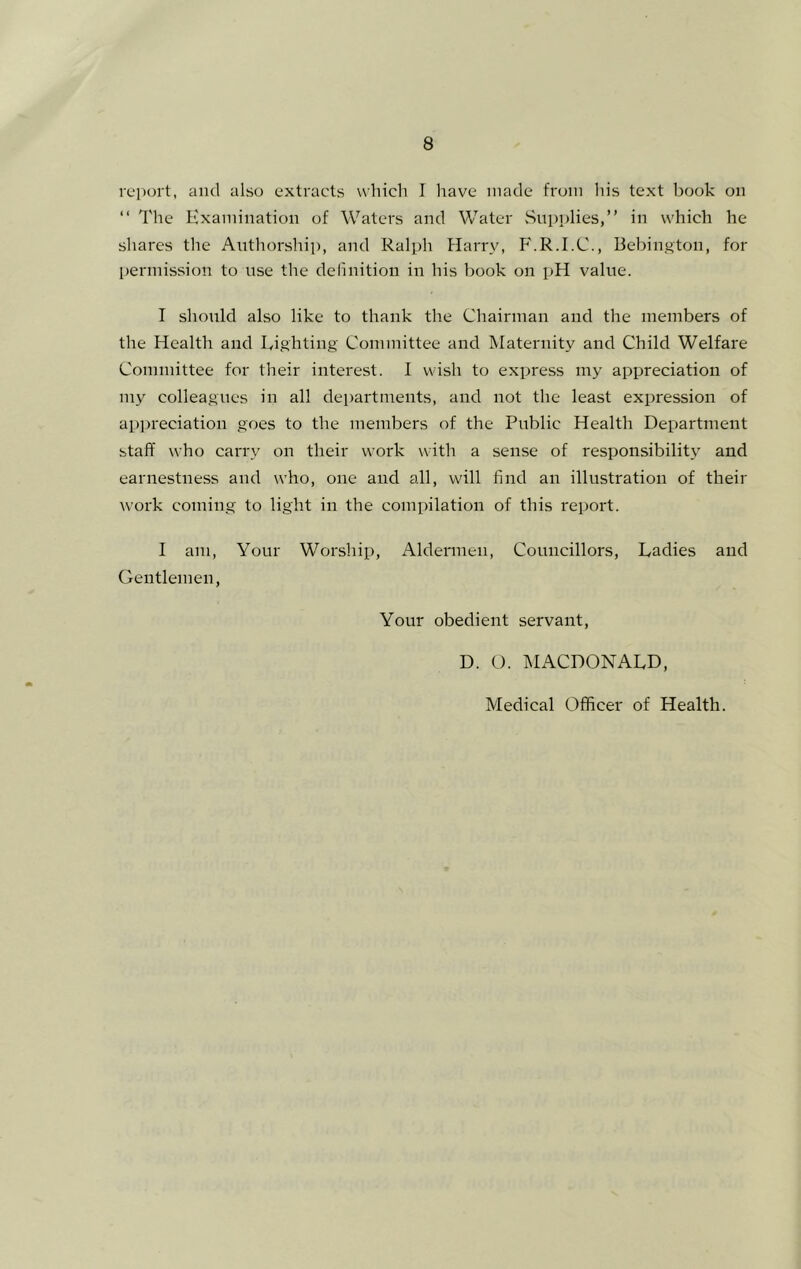 report, and also extracts which I liave made from his text book on “ The Hxamination of Waters and Water Supplies,” in which he shares the Authorship, and Ralph Flarry, P'.R.I.C., Bebington, for permission to use the delinition in his book on pH value. I should also like to thank the Chairman and the members of the Health and Righting Committee and Maternity and Child Welfare Committee for their interest. I wish to express my appreciation of my colleagues in all departments, and not the least expression of appreciation goes to the members of the Public Health Department staff who carry on their work with a sense of responsibility and earnestness and who, one and all, will find an illustration of their work coming to light in the compilation of this report. I am, Your Worship, Aldermen, Councillors, Ladies and Gentlemen, Your obedient servant, D. O. MACDONALD, Medical Officer of Health.