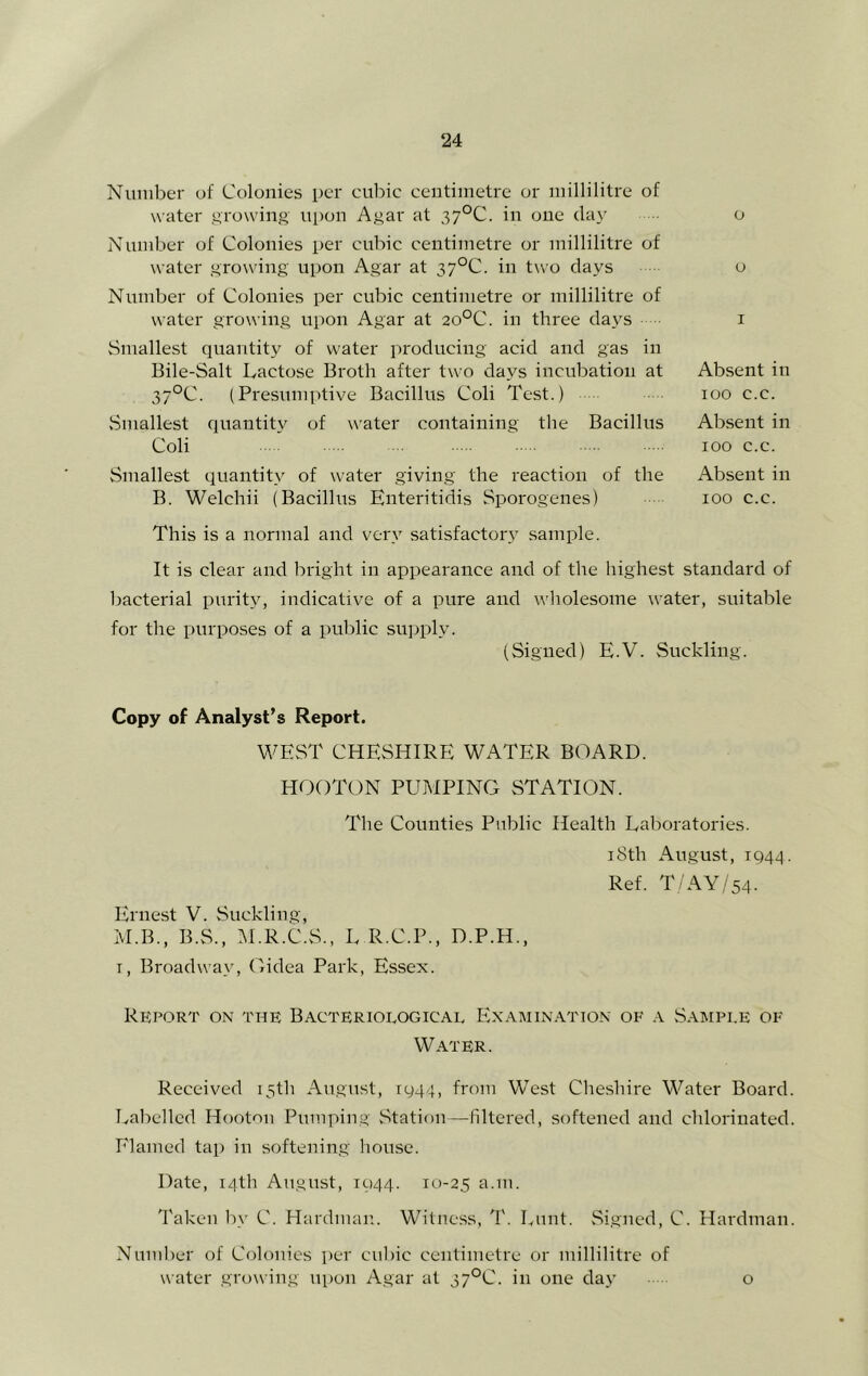 Number of Colonies per cubic centimetre or millilitre of water growing ui)on Agar at 37°C. in one day o Number of Colonies per cubic centimetre or millilitre of water growing upon Agar at 37°C. in two days o Number of Colonies per cubic centimetre or millilitre of water growing upon Agar at 20°C. in three days i Smallest quantity of water pi'oducing acid and gas in Bile-Salt Lactose Broth after two days incubation at Absent in 37°C. (Presumptive Bacillus Coli Test.) loo c.c. Smallest quantity of water containing the Bacillus Absent in Coli • 100 c.c. Smallest quantity of water giving the reaction of the Absent in B. Welchii (Bacillus Enteritidis Sporogenes) lOO c.c. This is a normal and very satisfactory sample. It is clear and bright in appearance and of the highest standard of bactei'ial purity, indicative of a pure and wholesome water, suitable for the purposes of a public sujiply. (Signed) E.V. Suckling. Copy of Analyst’s Report. WEST CHESHIRE WATER BOARD. HOOTON PUMPING STATION. The Counties Public Health Laboratories. iSth August, 1944. Ref. T/AY/54. Ernest V. Suckling, M.B., B.S., M.R.C.S., L R.C.P., D.P.H., T, Broadway, Oidea Park, Essex. Report on the Bacteriological Examination of a Sample of Water. Received 15th August, 1944, from West Cheshire Water Board. Labelled Hooton Pumping vStation—filtered, softened and chlorinated. Elamed tap in softening house. Date, 14th August, 1944. 10-25 n-'ii. Taken by C. Hardman.. Witness, T. Lunt. vSigned, C. Hardman. Number of Colonies per cul)ic centimetre or millilitre of water growing ui>on Agar at 37°C. in one day o