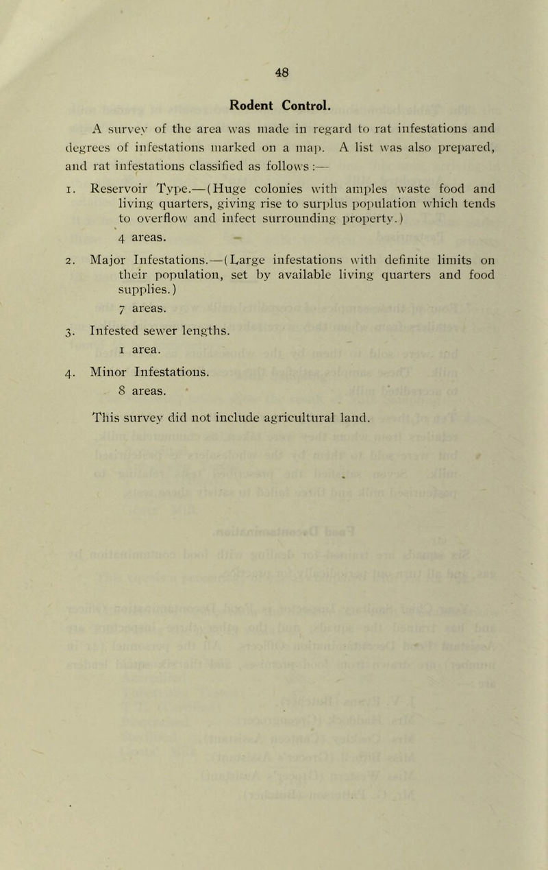 Rodent Control. A survey of the area was made in regard to rat infestations and degrees of infestations marked on a ma]). A list was also prepared, and rat infestations classified as follows :— 1. Reservoir Type.—(Huge colonies with amples waste food and living quarters, giving rise to sur])lus population which tends to overflow and infect surrounding property.) 4 areas. 2. Major Infestations.—(Rarge infestations with definite limits on their population, set by available living quarters and food supplies.) 7 areas. 3. Infested sewer lengths. I area. 4. Minor Infestations. 8 areas. This surve.y did not include agricultural land.