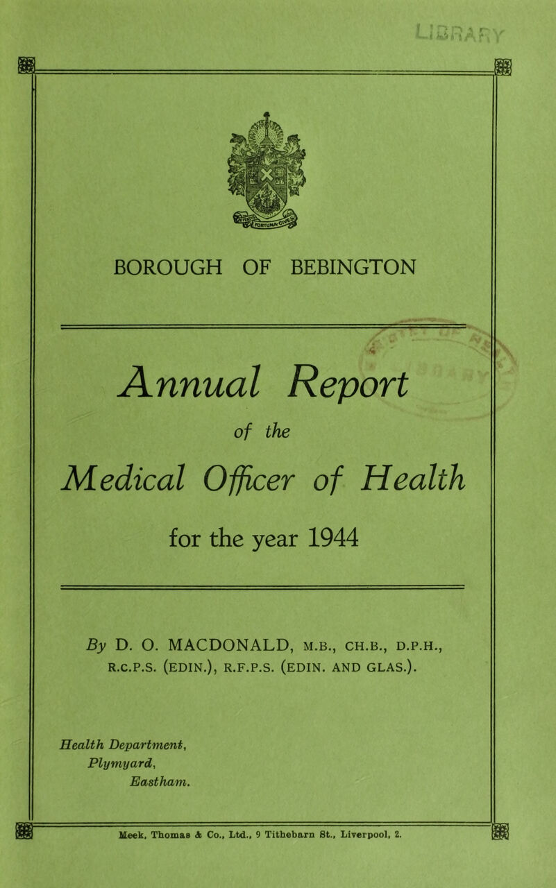 Annual Report of the Medical Officer of Health for the year 1944 By D. O. MACDONALD, m.b., ch.b., d.p.h., R.c.p.s. (edin.), r.f.p.s. (edin. and glas.). Health Department, Plymyard, Eastham. Ueek, Thomas & Co., Ltd., 9 Titbebarn St., Liverpool, 2.