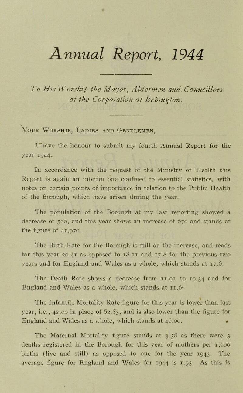 Annual Report, 1944 To His Worshif the Mayor, Aldermen and. Councillors of the Corporation of Bebington. Your Worship, Ladies and Gentlemen, I 'have the honour to submit my fourth Annual Report for the year 1944. In accordance with the request of the Ministry of Health this Report is again an interim one confined to essential statistics, with notes on certain points of importance in relation to the Public Health of the Borough, which have arisen during the year. The population of the Borough at my last reporting showed a decrease of 500, and this year shows an increase of 670 and stands at the figure of 41,970. The Birth Rate for the Borough is still on the increase, and reads for this year 20.41 as opposed to 18.11 and 17.8 for the previous two years and for England and Wales as a w'hole, wLich stands at 17.6. The Death Rate shows a decrease from ii.oi to 10.34 for England and Wales as a wdiole, which stands at ii.6- The Infantile Mortality Rate figure for this year is lower than last year, i.e., 42.00 in place of 62.83, and is also lower than the figure for England and Wales as a whole, which stands at 46.00. • The Maternal Mortality figure stands at 3.38 as there were 3 deaths registered in the Borough for this year of mothers per 1,000 births (live and still) as opposed to one for the year 1943. The average figure for England and Wales for 1944 is 1.93. As this is