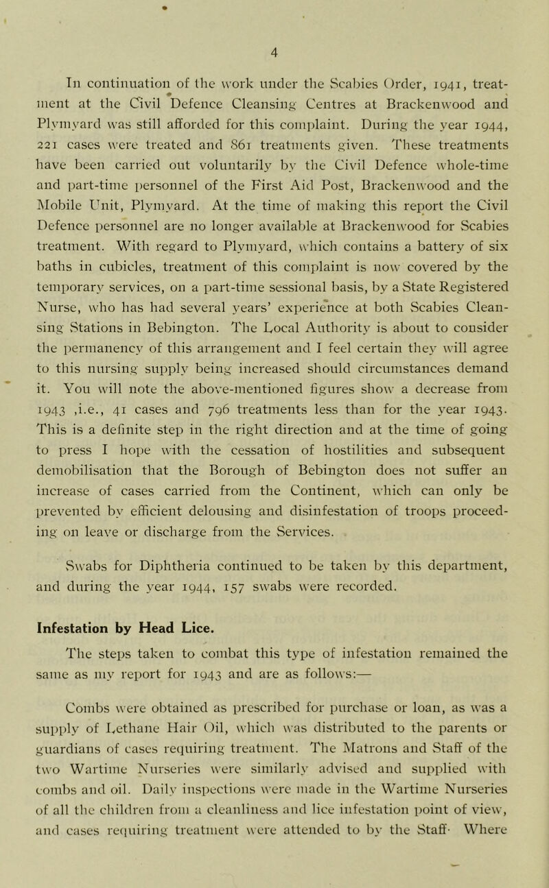 In continuation of the work under the Scabies Order, 1941, treat- nient at the Civil Defence Cleansing- Centres at Brackenwood and Plyinyard was still afforded for this complaint. During the year 1944, 221 cases were treated and S61 treatments given. These treatments have been carried out voluntarily by the Civil Defence whole-time and part-time personnel of the First Aid Post, Brackenwood and the Mobile Ibiit, Plyinyard. At the time of making this report the Civil Defence per.sonnel are no longer available at Brackenwood for Scabies treatment. With regard to Plyinyard, which contains a battery of six baths in cubicles, treatment of this complaint is now covered by the temporary services, on a part-time sessional basis, by a State Registered Nurse, who has had several years’ experience at both Scabies Clean- sing vStations in Bebington. The Docal Authority is about to consider the pernianenc,y of this arrangement and I feel certain the}’ will agree to this nursing supply being increased should circumstances demand it. You will note the above-mentioned figures show a decrease from 1943 ,i.e., 41 cases and 796 treatments less than for the year 1943. This is a definite step in the right direction and at the time of going to press I hope with the cessation of hostilities and subsequent demobilisation that the Borough of Bebington does not suffer an increase of cases carried from the Continent, which can only be prevented by efficient delousing and disinfestation of troops proceed- ing on leave or discharge from the Services. Swabs for Diphtheria continued to be taken by tliis department, and during the year 1944, 157 swabs were recorded. Infestation by Head Lice. The steps taken to combat this type of infestation remained the same as my report for 1943 and are as follows:— Combs were obtained as prescribed for purchase or loan, as was a supply of Dethane Hair Oil, which was distributed to the parents or guardians of cases requiring treatment. The Matrons and Staff of the two Wartime Nurseries were similarly advised and supplied with combs and oil. Daily inspections were made in the Wartime Nurseries of all tlie children from a cleanliness and lice infestation point of view, and cases recpiiring treatment were attended to by the Staff- Where