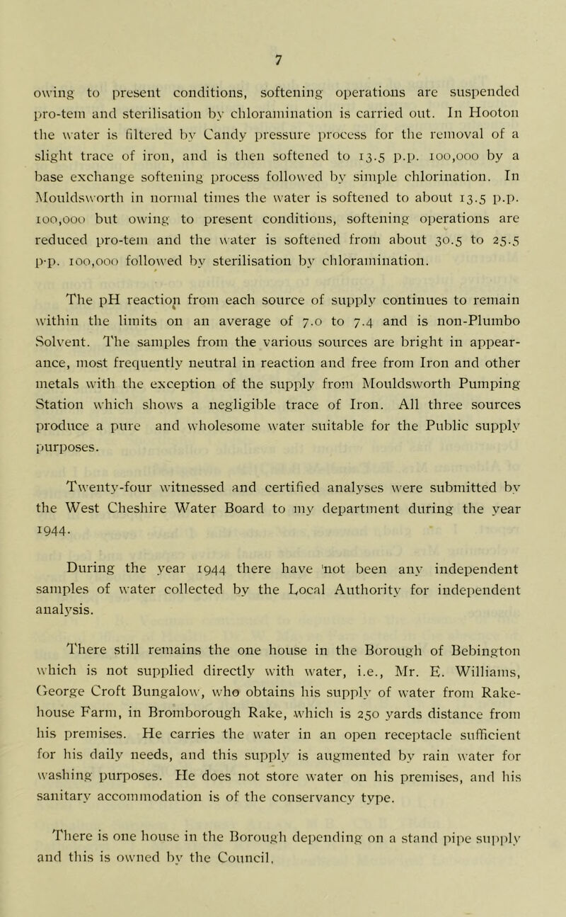 owing to iiresent conditions, softening operations are suspended l>ro-tein and sterilisation by chlorainination is carried out. In Hooton the water us filtered by Candy pressure process for the removal of a slight trace of iron, and is then softened to 13.5 p.p. 100,000 by a base exchange softening process followed by simple chlorination. In Mouldsworth in normal times the water is softened to about 13.5 p.p. 100,000 but owing to present conditions, softening operations arc reduced pro-tem and the water is softened from about 30.5 to 25.5 p-p. 100,000 followed by sterilisation b} chlorainination. The pH reaction from each source of supply continues to remain within the limits on an average of 7.0 to 7.4 and is non-Plumbo Solvent. I'he samples from the various sources are bright in appear- ance, most frequently neutral in reaction and free from Iron and other metals with the exception of the supply from Mouldsworth Pumping- Station which shows a negligilile trace of Iron. All three sources produce a pure and wholesome water suitable for the Public supply purposes. Twenty-four witnessed and certified anaA^ses were submitted by the West Cheshire Water Board to my department during the year 1944. During the year 1944 there have 'not been any independent samples of water collected by the Bocal Authority for independent anal}’^sis. There still remains the one house in the Borough of Bebington which is not supplied directly with water, i.e., Mr. E. Williams, George Croft Bungalow, who obtains his supply of water from Rake- house Farm, in Bromborough Rake, .which is 250 yards distance from his premises. He carries the water in an open receptacle sufficient for his daily needs, and this supply is augmented by rain water for washing purposes. He does not store water on his premises, and his sanitary accommodation is of the conservancy type. There is one house in the Borough depending on a stand pipe su])]ily and this is owned by the Council,