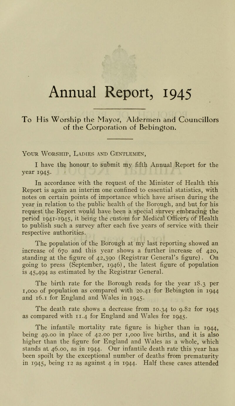 Annual Report, 1945 To H is Worship the Mayor, Aldermen and Councillors of the Corporation of Bebington. Your Worship, Ladies and Gentlemen, I have the honour to submit my fifth Annual Report for the year 1945. In accordance with the request of the Minister of Health this Report is again an interim one confined to essential statistics, with notes on certain points of importance which have arisen during the year in relation to the public health of the Borough, and but for his request the Report would have been a special survey embracing the period 1941-1945, it being the custom for Medical Officers of Health to publish such a survey after each five years of service with their respective authorities. The population of the Borough at my last reporting showed an increase of 670 and this year shows a further increase of 420, standing at the figure of 42,390 (Registrar General’s figure). On going to press (September, 1946), the latest figure of population is 45,494 as estimated by the Registrar General. The birth rate for the Borough reads for the year 18.3 per 1,000 of population as compared with 20.41 for Bebington in 1944 and 16.1 for England and Wales in 1945. The death rate s.hows a decrease from 10.34 to 9.82 for 1945 as compared with 11.4 for England and Wales for 1945. The infantile mortality rate figure is higher than in 1944, being 49.00 in place of 42.00 per 1,000 live births, and it is also higher than the figure for England and Wales as a whole, which stands at 46.00, as in 1944. Our infantile death rate this year has been spoilt by the exceptional number of deaths from prematurity in 1945, being 12 as against 4 in 1944. Half these cases attended