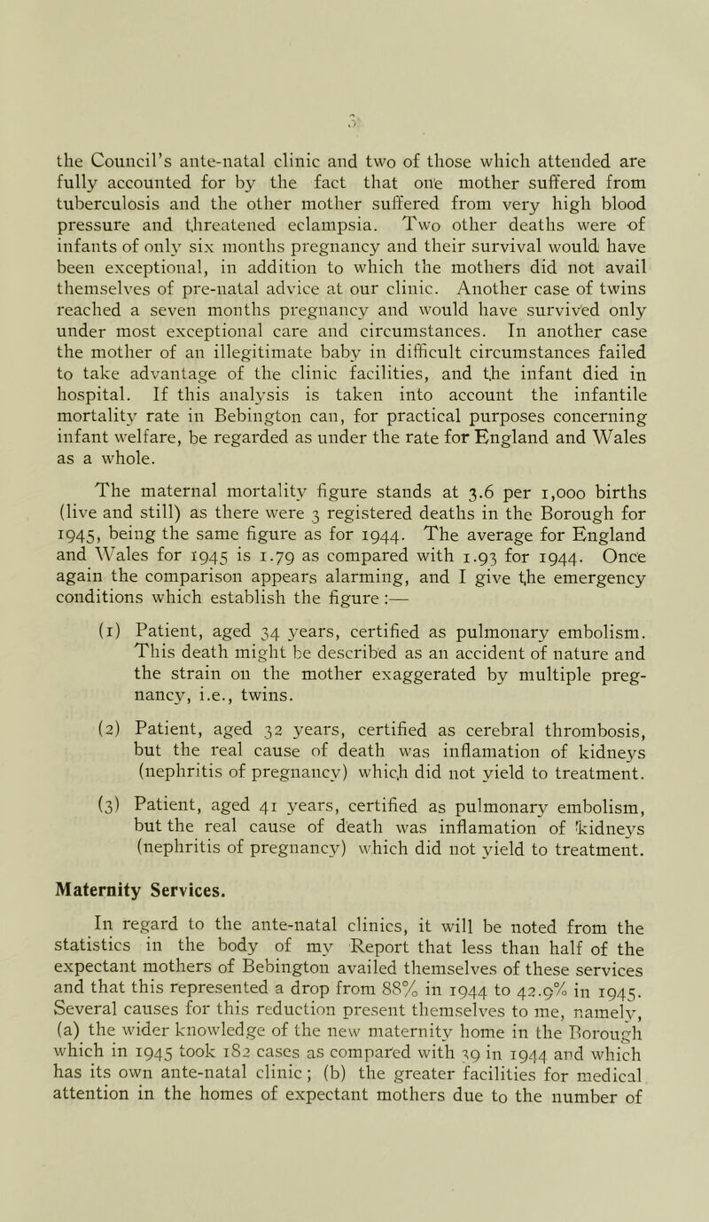 the Council’s ante-natal clinic and two of those which attended are fully accounted for by the fact that on'e mother suffered from tuberculosis and the other mother suffered from very high blood pressure and threatened eclampsia. Two other deaths were of infants of only six months pregnancy and their survival would have been exceptional, in addition to which the mothers did not avail themselves of pre-natal advice at our clinic. Another case of twins reached a seven months pregnancy and would have survived only under most exceptional care and circumstances. In another case the mother of an illegitimate baby in difficult circumstances failed to take advantage of the clinic facilities, and the infant died in hospital. If this analysis is taken into account the infantile mortality rate in Bebington can, for practical purposes concerning infant welfare, be regarded as under the rate for England and Wales as a whole. The maternal mortality figure stands at 3.6 per 1,000 births (live and still) as there were 3 registered deaths in the Borough for 1945, being the same figure as for 1944. The average for England and Wales for 1945 is 1.79 as compared with 1.93 for 1944. Once again the comparison appears alarming, and I give t,he emergency conditions which establish the figure :— (1) Patient, aged 34 3^ears, certified as pulmonary embolism. This death might be described as an accident of nature and the strain on the mother exaggerated by multiple preg- nancy, i.e., twins. (2) Patient, aged 32 years, certified as cerebral thrombosis, but the real cause of death was inflamation of kidneys (nephritis of pregnancy) whicfi did not yield to treatment. (3) Patient, aged 41 years, certified as pulmonary embolism, but the real cause of death was inflamation of 'kidnej^s (nephritis of pregnancy) which did not yield to treatment. Maternity Services. In regard to the ante-natal clinics, it will be noted from the statistics in the body of my Report that less than half of the expectant mothers of Bebington availed themselves of these services and that this represented a drop from 88% in 1944 to 42.9% in 1945. Several causes for this reduction present themselves to me, namely, (a) the wider knowledge of the new maternity home in the Borough which in 1945 took 182 cases as compared with 39 in 1944 and which has its own ante-natal clinic ; (b) the greater facilities for medical attention in the homes of expectant mothers due to the number of