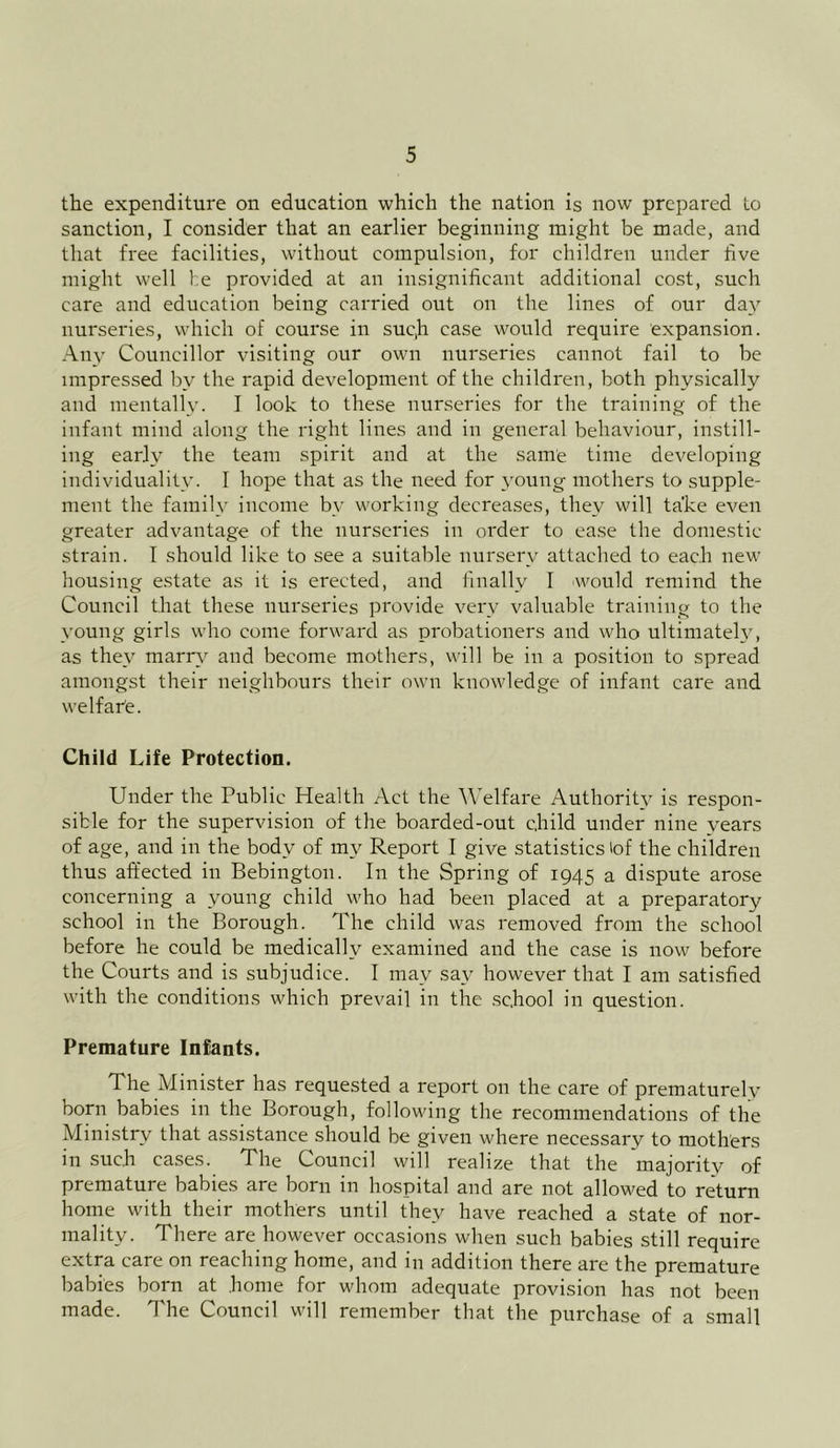 the expenditure on education which the nation is now prepared to sanction, I consider that an earlier beginning might be made, and that free facilities, without compulsion, for children under live might well be provided at an insignificant additional cost, such care and education being carried out on the lines of our day nurseries, which of course in suc,h case would require expansion. Any Councillor visiting our own nurseries cannot fail to be impressed by the rapid development of the children, both physically and mentally. I look to these nurseries for the training of the infant mind along the right lines and in general behaviour, instill- ing early the team spirit and at the same time developing individuality. I hope that as the need for young mothers to supple- ment the family income by working decreases, they will take even greater advantage of the nurseries in order to ease the domestic strain. I should like to see a suitable nursery attached to each new housing estate as it is erected, and finally I would remind the Council that these nurseries provide very valuable training to the young girls who come forward as probationers and who ultimately, as they marry and become mothers, will be in a position to spread amongst their neighbours their own knowledge of infant care and we If arte. Child Life Protection. Under the Public Health Act the Welfare Authority is respon- sible for the supervision of the boarded-out child under nine years of age, and in the body of my Report I give statistics lof the children thus affected in Bebington. In the Spring of 1945 a dispute arose concerning a young child who had been placed at a preparatory school in the Borough. The child was removed from the school before he could be medically examined and the case is now before the Courts and is subjudice. I may say however that I am satisfied with the conditions which prevail in the school in question. Premature Infants. The Minister has requested a report on the care of prematurely born babies in the Borough, following the recommendations of the Ministry that assistance should be given where necessary to mothers in such cases. The Council will realize that the majority of premature babies are born in hospital and are not allowed to return home with their mothers until they have reached a state of nor- mality. There are however occasions when such babies still require extra care on reaching home, and in addition there are the premature babies born at home for whom adequate provision has not been made. The Council will remember that the purchase of a small