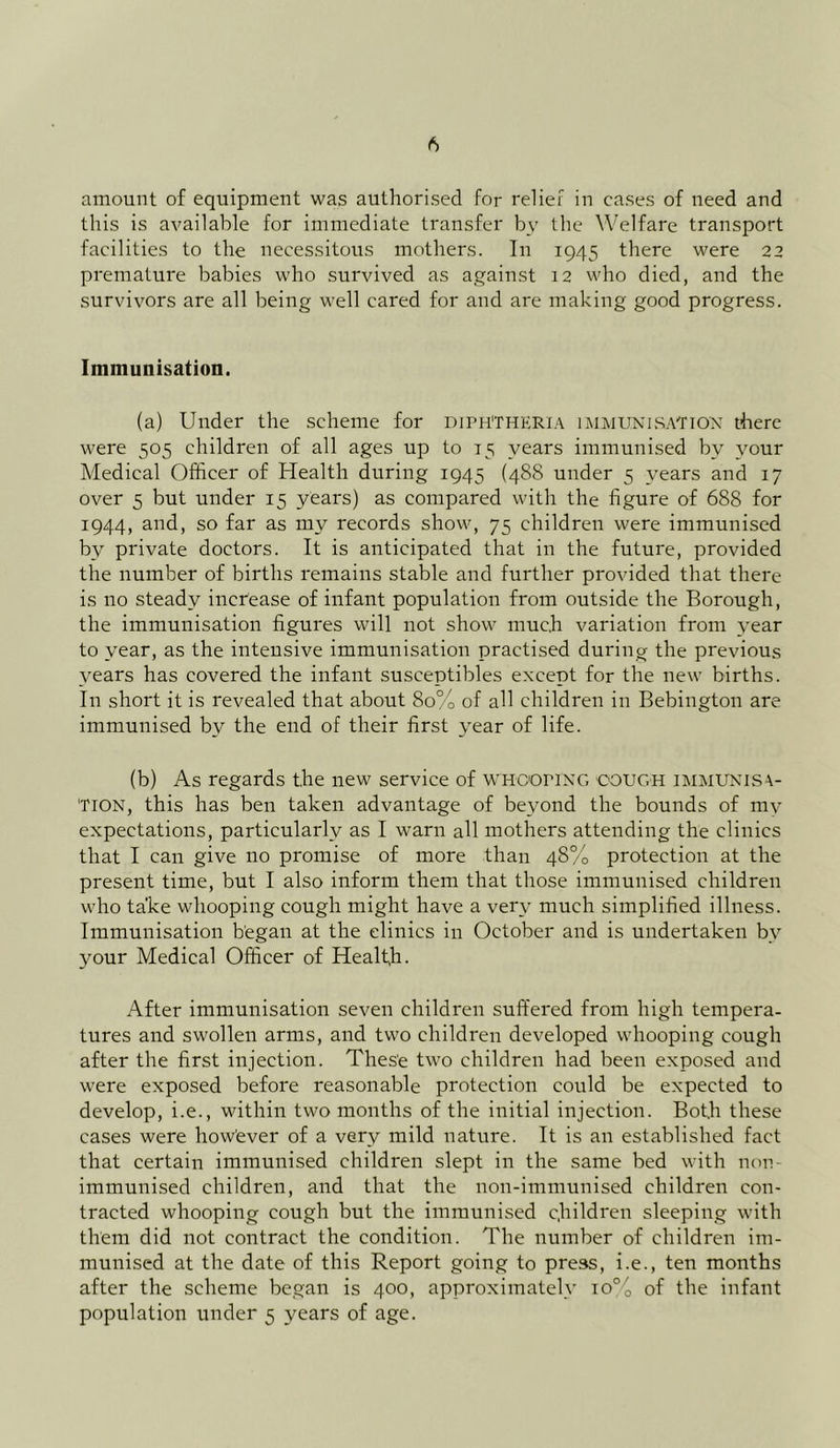 amount of equipment was authorised for relief in cases of need and this is available for immediate transfer by the Welfare transport facilities to the necessitous mothers. In 1945 there were 22 premature babies who survived as against 12 who died, and the survivors are all being well cared for and are making good progress. Immunisation. (a) Under the scheme for DIPHTHERIA IMMUNISATION there were 505 children of all ages up to 15 years immunised by your Medical Officer of Health during 1945 (488 under 5 years and 17 over 5 but under 15 years) as compared with the figure of 688 for 1944, and, so far as my records show, 75 children were immunised by private doctors. It is anticipated that in the future, provided the number of births remains stable and further provided that there is no steady increase of infant population from outside the Borough, the immunisation figures will not show much variation from year to year, as the intensive immunisation practised during the previous years has covered the infant susceptibles except for the new births. In short it is revealed that about 80% of all children in Bebington are immunised by the end of their first year of life. (b) As regards the new service of whooping cough immunisa- tion, this has ben taken advantage of beyond the bounds of my expectations, particularly as I warn all mothers attending the clinics that I can give no promise of more than 48% protection at the present time, but I also inform them that those immunised children who take whooping cough might have a very much simplified illness. Immunisation began at the clinics in October and is undertaken by your Medical Officer of Health. After immunisation seven children suffered from high tempera- tures and swollen arms, and two children developed whooping cough after the first injection. These two children had been exposed and were exposed before reasonable protection could be expected to develop, i.e., within two months of the initial injection. Bot,h these cases were however of a very mild nature. It is an established fact that certain immunised children slept in the same bed with non- immunised children, and that the non-immunised children con- tracted whooping cough but the immunised children sleeping with them did not contract the condition. The number of children im- munised at the date of this Report going to press, i.e., ten months after the scheme began is 400, approximately io°o of the infant population under 5 years of age.