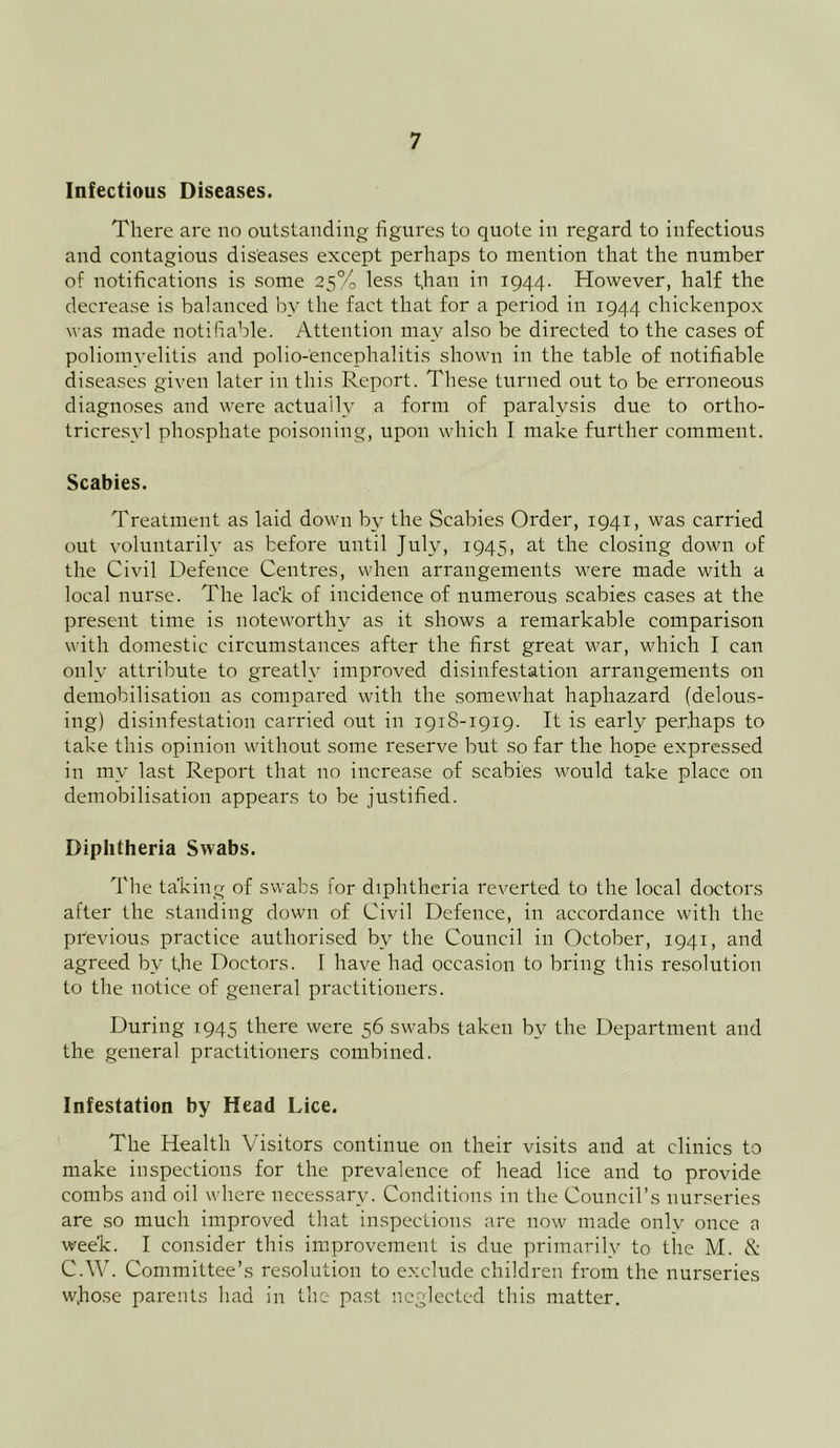 Infectious Diseases. There are no outstanding figures to quote in regard to infectious and contagious diseases except perhaps to mention that the number of notifications is some 25% less t,han in 1944. However, half the decrease is balanced by the fact that for a period in 1944 chickenpox was made notifiable. Attention may also be directed to the cases of poliomyelitis and polio-encephalitis shown in the table of notifiable diseases given later in this Report. These turned out to be erroneous diagnoses and were actually a form of paralysis due to ortho- trieresyl phosphate poisoning, upon which I make further comment. Scabies. Treatment as laid down by the Scabies Order, 1941, was carried out voluntarily as before until July, 1945, at the closing down of the Civil Defence Centres, when arrangements were made with a local nurse. The lae'k of incidence of numerous scabies cases at the present time is noteworthy as it shows a remarkable comparison with domestic circumstances after the first great war, which I can only attribute to greatly improved disinfestation arrangements on demobilisation as compared with the somewhat haphazard (delous- ing) disinfestation carried out in 1918-1919. It is early perhaps to take this opinion without some reserve but so far the hope expressed in my last Report that no increase of scabies would take place on demobilisation appears to be justified. Diphtheria Swabs. The taking of swabs for diphtheria reverted to the local doctors after the standing down of Civil Defence, in accordance with the previous practice authorised by the Council in October, 1941, and agreed by the Doctors. I have had occasion to bring this resolution to the notice of general practitioners. During 1945 there were 56 swabs taken by the Department and the general practitioners combined. Infestation by Head Lice. The Health Visitors continue on their visits and at clinics to make inspections for the prevalence of head lice and to provide combs and oil where necessary. Conditions in the Council’s nurseries are so much improved that inspections are now made only once a week. I consider this improvement is due primarily to the M. & C.W. Committee’s resolution to exclude children from the nurseries wfiose parents had in the past neglected this matter.