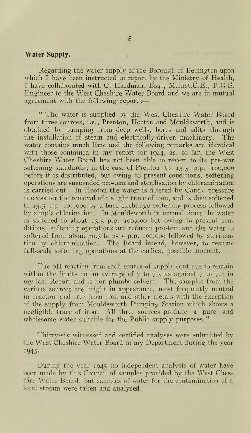 Water Supply. Regarding the water supply of the Borough of Bebington upon which I have been instructed to report by the Ministry of Health, I have collaborated with C. Hardman, Esq., M.Inst.C.E., F.G.S. Engineer to the West Cheshire Water Board and we are in mutual agreement with the following report:— “ The water is supplied by t.he West Cheshire Water Board from three sources, i.e., Prenton, Hooton and Mouldsworth, and is obtained by pumping from deep wells, bores and adits through the installation of steam and electrically-driven machinery. The water contains much lime and the following remarks are identical with those contained in my report for 1944, as, so far, the West Cheshire Water Board has not been able to revert to its pre-war softening standards; in the case of Prenton to 13.5 p.p. 100,000 before it is distributed, but owing to present conditions, softening operations are suspended pro-tem and sterilisation by ehloramination is carried out. In Hooton the water is filtered bv Candv pressure process for the removal of a slight trace of iron, and is then softened to 13.5 p.p. 100,000 by a base exchange softening process followed by simple chlorination. In Mouldsworth in normal times the water is softened to about 13.5 p.p. 100,000 but owing to present con- ditions, softening operations are reduced pro-tem and the water s softened from about 30.5 to 25.5 p.p. too,000 followed by sterilisa- tion by ehloramination. The Board intend, however, to resume full-scale softening operations at the earliest possible moment. The pH reaction from each source of supplv continue to remain within the limits on an average of 7 to 7.5 as against 7 to 7.4 in my last Report and is non-plumbo solvent. The samples from the various sources are bright in appearance, most frequently neutral in reaction and free from iron and other metals with the exception of the supply from Mouldsworth Pumping Station which shows a negligible trace of iron. All three sources produce a pure and wholesome water suitable for the Public supply purposes.” Thirty-six witnessed and certified analyses were submitted by the West Cheshire Water Board to my Department during the year W45- During the year 1945 no independent analysis of water have been made by tin’s Council of samples provided by the West Ches- hire Water Board, but samples of water for the contamination of a local stream were taken and analysed.