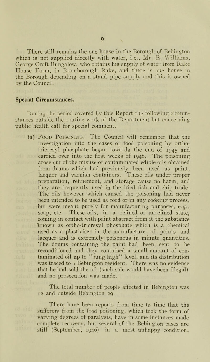 There still remains the one house in the Borough of Bebington which is not supplied directly with water, i.e., Mr. K. Williams, George Croft Bungalow, who obtains his supply of water from Rake House Farm, in Bromborough Rake, and there is one house in the Borough depending on a stand pipe supply and this is owned by the Council. Special Circumstances. During the period covered by this Report the following circum- stances outside the routine work of the Department but concerning public health call for special comment. (a) Food Poisoning. The Council will remember that the investigation into the cases of food poisoning by ortho- tricresyl phosphate began towards the end of 1945 and carried over into the first weeks of 1946. The poisoning arose out of the misuse of contaminated edible oils obtained from drums which had previously been used as paint, lacquer and varnish containers. These oils under proper preparation, refinement, and storage cause no harm, and they are frequently used in the fried fish and chip trade. The oils however which caused the poisoning had never been intended to be used as food or in any cooking process, but were meant purely for manufacturing purposes, e.g., soap, etc. These oils, in a refined or unrefined state, coming in contact with paint abstract from it the substance 'known as ortho-tricresvl phosphate which is a chemical used as a plasticiser in the manufacture of paints and lacquer and is extremely poisonous in minute quantities. The drums containing the paint had been sent to be reconditioned and they contained a small amount of con- taminated oil up to “bunghigh” level, and its distribution was traced to a Bebington resident. There was no evidence that he had sold the oil (such sale would have been illegal) and no prosecution was made. The total number of people affected in Bebington was 12 and outside Bebington 29. There have been reports from time to time that the sufferers from the food poisoning, which took the form of varying degrees of paralysis, have in some instances made complete recovery, but several of the Bebington cases are still (September, 1946) in a most unhappy condition,