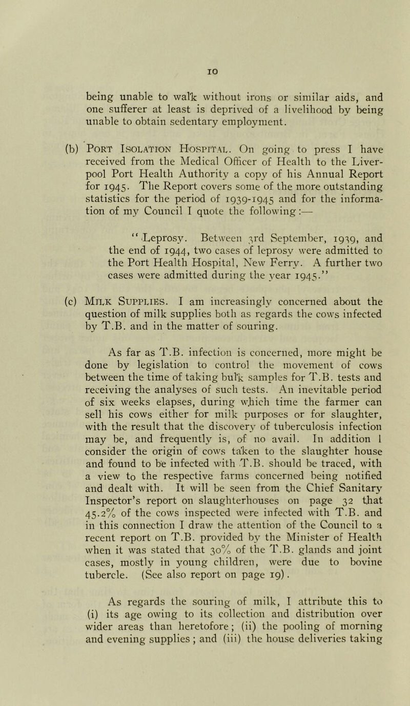 being unable to walk without irons or similar aids, and one sufferer at least is deprived of a livelihood by being unable to obtain sedentary employment. (b) Port Isolation Hospital. On going to press I have received from the Medical Officer of Health to the Liver- pool Port Health Authority a copy of his Annual Report for 1945. The Report covers some of the more outstanding statistics for the period of 1939-1945 and for the informa- tion of my Council I quote the following:— “■Leprosy. Between 3rd September, 1939, and the end of 1944, two cases of leprosy were admitted to the Port Health Hospital, New Ferry. A further two cases were admitted during the year 1945.” (c) Milk Supplies. I am increasingly concerned about the question of milk supplies both as regards the cows infected by T.B. and in the matter of souring. As far as T.B. infection is concerned, more might be done by legislation to control the movement of cows between the time of taking bulk samples for T.B. tests and receiving the analyses of such tests. An inevitable period of six weeks elapses, during w.hich time the farmer can sell his cows either for milk purposes or for slaughter, with the result that the discovery of tuberculosis infection may be, and frequently is, of no avail. In addition 1 consider the origin of cows taken to the slaughter house and found to be infected with T.B. should be traced, with a view to the respective farms concerned being notified and dealt with. It will be seen from the Chief Sanitary Inspector’s report on slaughterhouses on page 32 that 45.2% of the cows inspected were infected with T.B. and in this connection I draw the attention of the Council to a recent report on T.B. provided bv the Minister of Health when it was stated that 30% of the T.B. glands and joint cases, mostly in young children, were due to bovine tubercle. (See also report on page 19). As regards the souring of milk, I attribute this to (i) its age owing to its collection and distribution over wider areas than heretofore ; (ii) the pooling of morning and evening supplies ; and (iii) the house deliveries taking