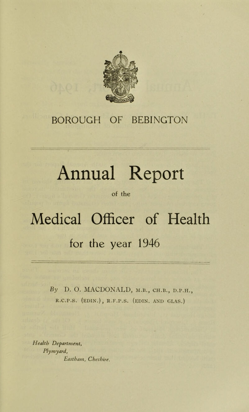BOROUGH OF BEBINGTON Annual Report of the Medical Officer of Health for the year 1946 By D. O. MACDONAIvD, m.b., ch.b., d.p.h., R.c.r.s. (edin.), R.E.r.s. (edin. and geas.) Health Department, Plymyard, Eastham, Cheshire.