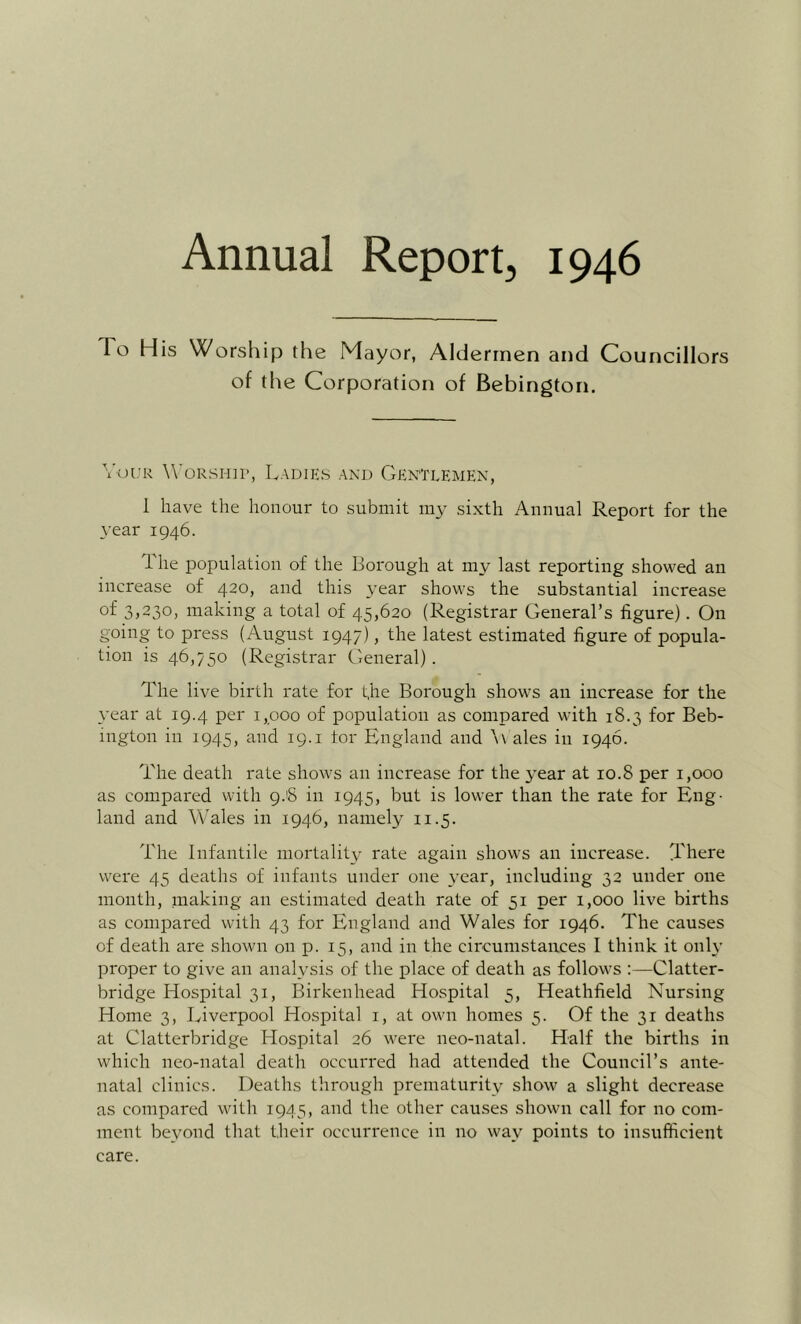 Annual Report, 1946 To His Worship the Mayor, Aldermen and Councillors of the Corporation of Bebington, \'uuK W’oRSHip, Ladies and Gentlemen, 1 have the honour to submit my sixth Annual Report for the year 1946. 1 he population of the Borough at my last reporting showed an increase of 420, and this year shows the substantial increase of 3j230j making a total of 45,620 (Registrar General’s figure). On going to press (August 1947), the latest estimated figure of popula- tion is 46,750 (Registrar General). The live birth rate for the Borough shows an increase for the year at 19.4 per 1,000 of population as compared with 18.3 for Beb- ington in 1945, and 19. i tor England and \v ales in 1946. The death rate shows an increase for the year at 10.8 per 1,000 as compared with 9.8 in 1945, but is low’er than the rate for Eng- land and Wales in 1946, namely 11.5. The Infantile mortality rate again shows an increase. There were 45 deaths of infants under one year, including 32 under one month, making an estimated death rate of 51 per i,ooo live births as compared with 43 for England and Wales for 1946. The causes of death are shown on p. 15, and in the circumstances I think it only proper to give an analysis of the place of death as follows ;—Clatter- bridge Hospital 31, Birkenhead Hospital 5, Heathfield Nursing Home 3, Jviverpool Hospital i, at own homes 5. Of the 31 deaths at Clatterbridge Hospital 26 wei'e neo-natal. Half the births in which neo-natal death occurred had attended the Council’s ante- natal clinics. Deaths through prematurity show a slight decrease as compared with 1945, and the other causes shown call for no com- ment beyond that their occurrence in no way points to insufficient care.